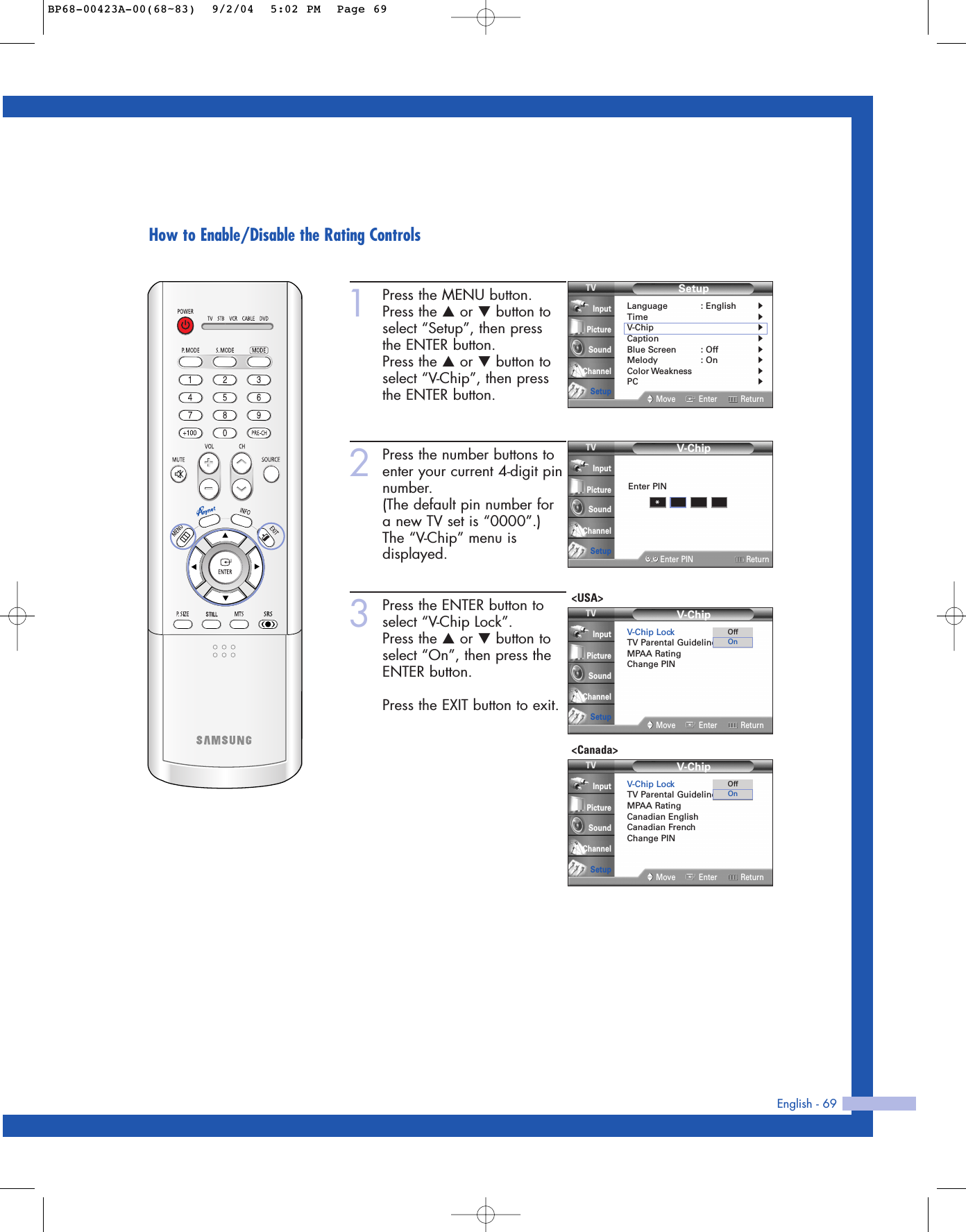 English - 69How to Enable/Disable the Rating Controls1Press the MENU button.Press the …or †button toselect “Setup”, then press the ENTER button.Press the …or †button toselect “V-Chip”, then pressthe ENTER button.2Press the number buttons toenter your current 4-digit pinnumber.(The default pin number fora new TV set is “0000”.)The “V-Chip” menu isdisplayed. 3Press the ENTER button toselect “V-Chip Lock”.Press the …or †button toselect “On”, then press theENTER button.Press the EXIT button to exit.SetupLanguage : English√Time√V-Chip√Caption√Blue Screen : Off√Melody : On√Color Weakness√PC√Move Enter ReturnInputPictureSoundChannelSetupV-Chip0 9Enter PIN ReturnInputPictureSoundChannelSetupEnter PIN*V-ChipV-Chip Lock : OffTV Parental GuidelinesMPAA RatingCanadian EnglishCanadian FrenchChange PINMove Enter ReturnInputPictureSoundChannelSetupOffOnV-ChipV-Chip Lock : OffTV Parental GuidelinesMPAA RatingChange PINMove Enter ReturnInputPictureSoundChannelSetupOffOn&lt;Canada&gt;&lt;USA&gt;BP68-00423A-00(68~83)  9/2/04  5:02 PM  Page 69