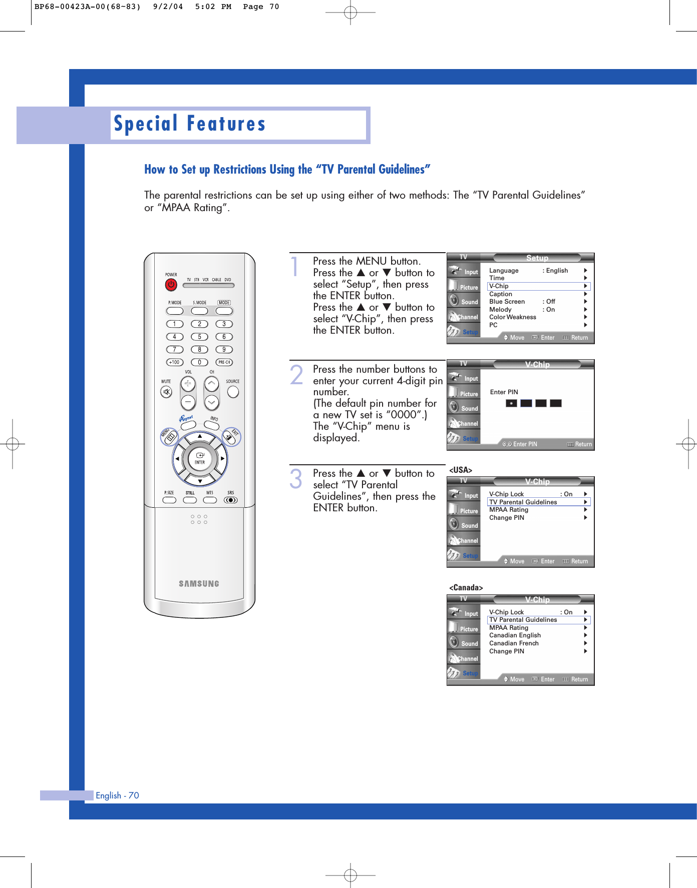 English - 70Special FeaturesHow to Set up Restrictions Using the “TV Parental Guidelines”The parental restrictions can be set up using either of two methods: The “TV Parental Guidelines”or “MPAA Rating”.1Press the MENU button.Press the …or †button toselect “Setup”, then press the ENTER button.Press the …or †button toselect “V-Chip”, then pressthe ENTER button.2Press the number buttons toenter your current 4-digit pinnumber.(The default pin number fora new TV set is “0000”.)The “V-Chip” menu isdisplayed.3Press the …or †button toselect “TV ParentalGuidelines”, then press theENTER button.SetupLanguage : English√Time√V-Chip√Caption√Blue Screen : Off√Melody : On√Color Weakness√PC√Move Enter ReturnInputPictureSoundChannelSetupV-Chip0 9Enter PIN ReturnInputPictureSoundChannelSetupEnter PIN*V-ChipV-Chip Lock : On√TV Parental Guidelines√MPAA Rating√Change PIN√Move Enter ReturnInputPictureSoundChannelSetupV-ChipV-Chip Lock : On√TV Parental Guidelines√MPAA Rating√Canadian English√Canadian French√Change PIN√Move Enter ReturnInputPictureSoundChannelSetup&lt;USA&gt;&lt;Canada&gt;BP68-00423A-00(68~83)  9/2/04  5:02 PM  Page 70
