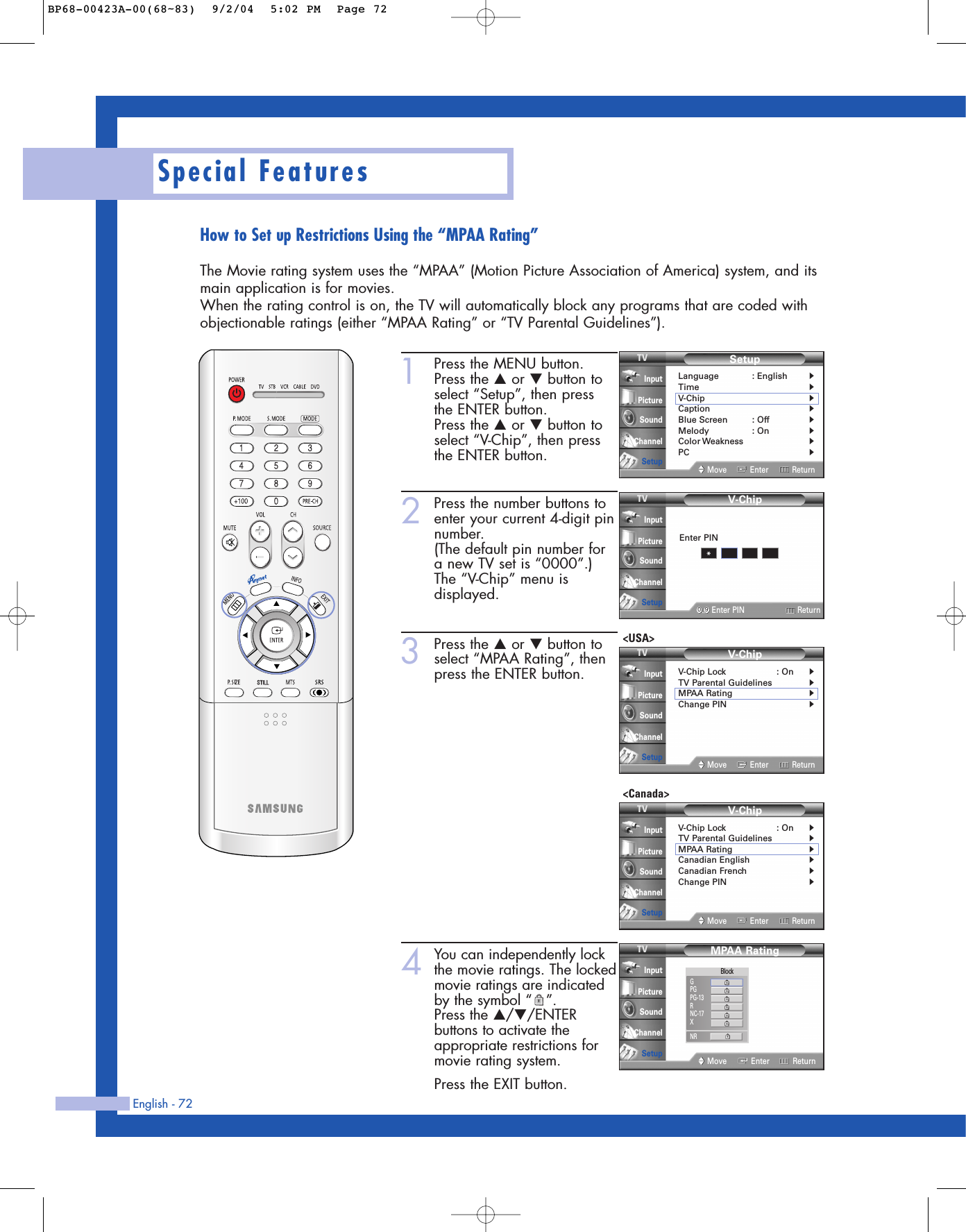English - 72Special FeaturesHow to Set up Restrictions Using the “MPAA Rating”The Movie rating system uses the “MPAA” (Motion Picture Association of America) system, and itsmain application is for movies.When the rating control is on, the TV will automatically block any programs that are coded withobjectionable ratings (either “MPAA Rating” or “TV Parental Guidelines”).1Press the MENU button.Press the …or †button toselect “Setup”, then press the ENTER button.Press the …or †button toselect “V-Chip”, then pressthe ENTER button.2Press the number buttons toenter your current 4-digit pinnumber.(The default pin number fora new TV set is “0000”.)The “V-Chip” menu isdisplayed.3Press the …or †button toselect “MPAA Rating”, thenpress the ENTER button.4You can independently lockthe movie ratings. The lockedmovie ratings are indicatedby the symbol “ ”.Press the …/†/ENTERbuttons to activate theappropriate restrictions formovie rating system.Press the EXIT button.SetupLanguage : English√Time√V-Chip√Caption√Blue Screen : Off√Melody : On√Color Weakness√PC√Move Enter ReturnInputPictureSoundChannelSetupV-Chip0 9Enter PIN ReturnInputPictureSoundChannelSetupEnter PIN*MPAA RatingMove Enter ReturnInputPictureSoundChannelSetupBlockGPGPG-13RNC-17XNRV-ChipV-Chip Lock : On√TV Parental Guidelines√MPAA Rating√Change PIN√Move Enter ReturnInputPictureSoundChannelSetup&lt;USA&gt;V-ChipV-Chip Lock : On√TV Parental Guidelines√MPAA Rating√Canadian English√Canadian French√Change PIN√Move Enter ReturnInputPictureSoundChannelSetup&lt;Canada&gt;BP68-00423A-00(68~83)  9/2/04  5:02 PM  Page 72