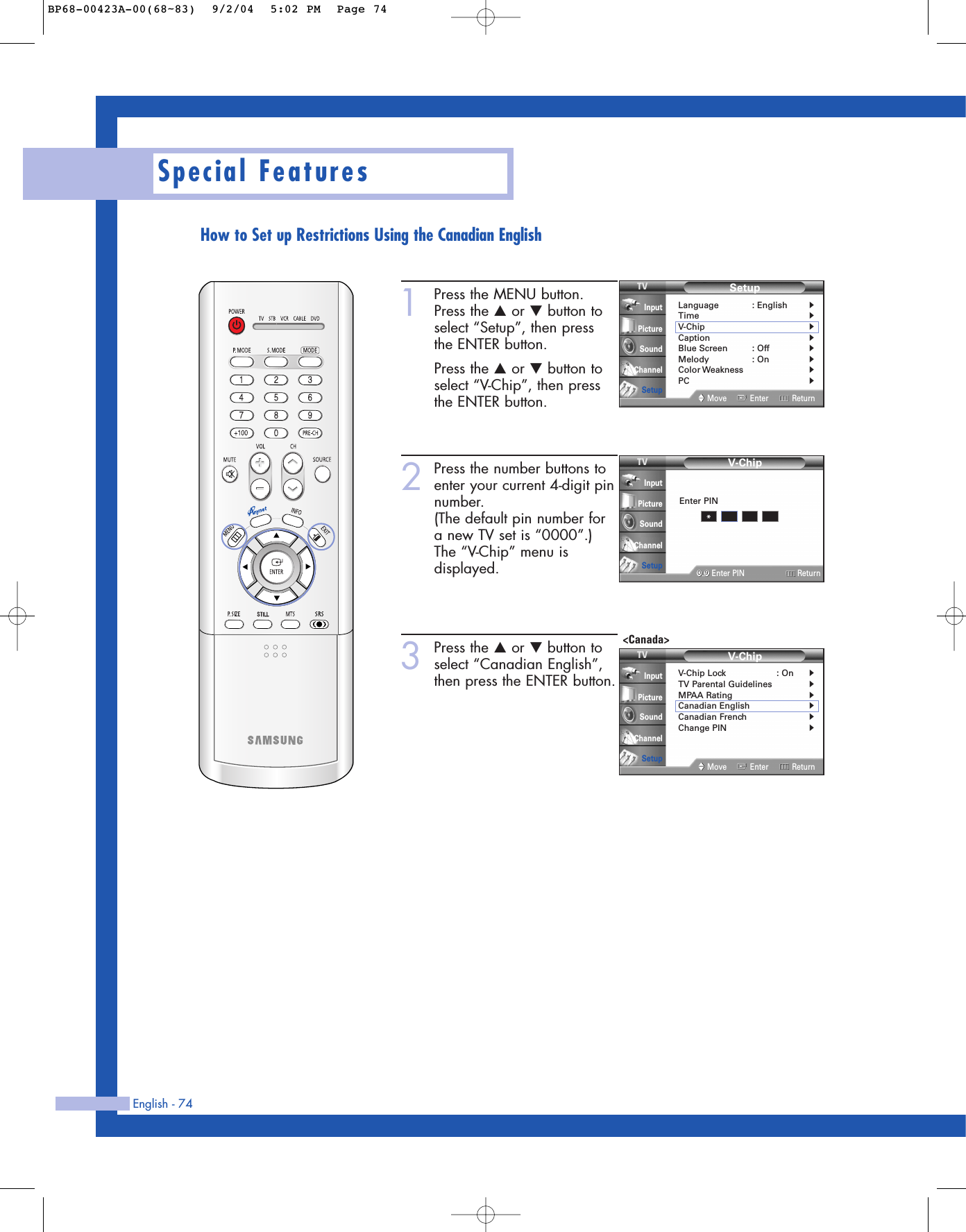 English - 74Special FeaturesHow to Set up Restrictions Using the Canadian English1Press the MENU button.Press the …or †button toselect “Setup”, then press the ENTER button.Press the …or †button toselect “V-Chip”, then pressthe ENTER button.2Press the number buttons toenter your current 4-digit pinnumber.(The default pin number fora new TV set is “0000”.)The “V-Chip” menu isdisplayed.3Press the …or †button toselect “Canadian English”,then press the ENTER button.SetupLanguage : English√Time√V-Chip√Caption√Blue Screen : Off√Melody : On√Color Weakness√PC√Move Enter ReturnInputPictureSoundChannelSetupV-Chip0 9Enter PIN ReturnInputPictureSoundChannelSetupEnter PIN*V-ChipV-Chip Lock : On√TV Parental Guidelines√MPAA Rating√Canadian English√Canadian French√Change PIN√Move Enter ReturnInputPictureSoundChannelSetup&lt;Canada&gt;BP68-00423A-00(68~83)  9/2/04  5:02 PM  Page 74