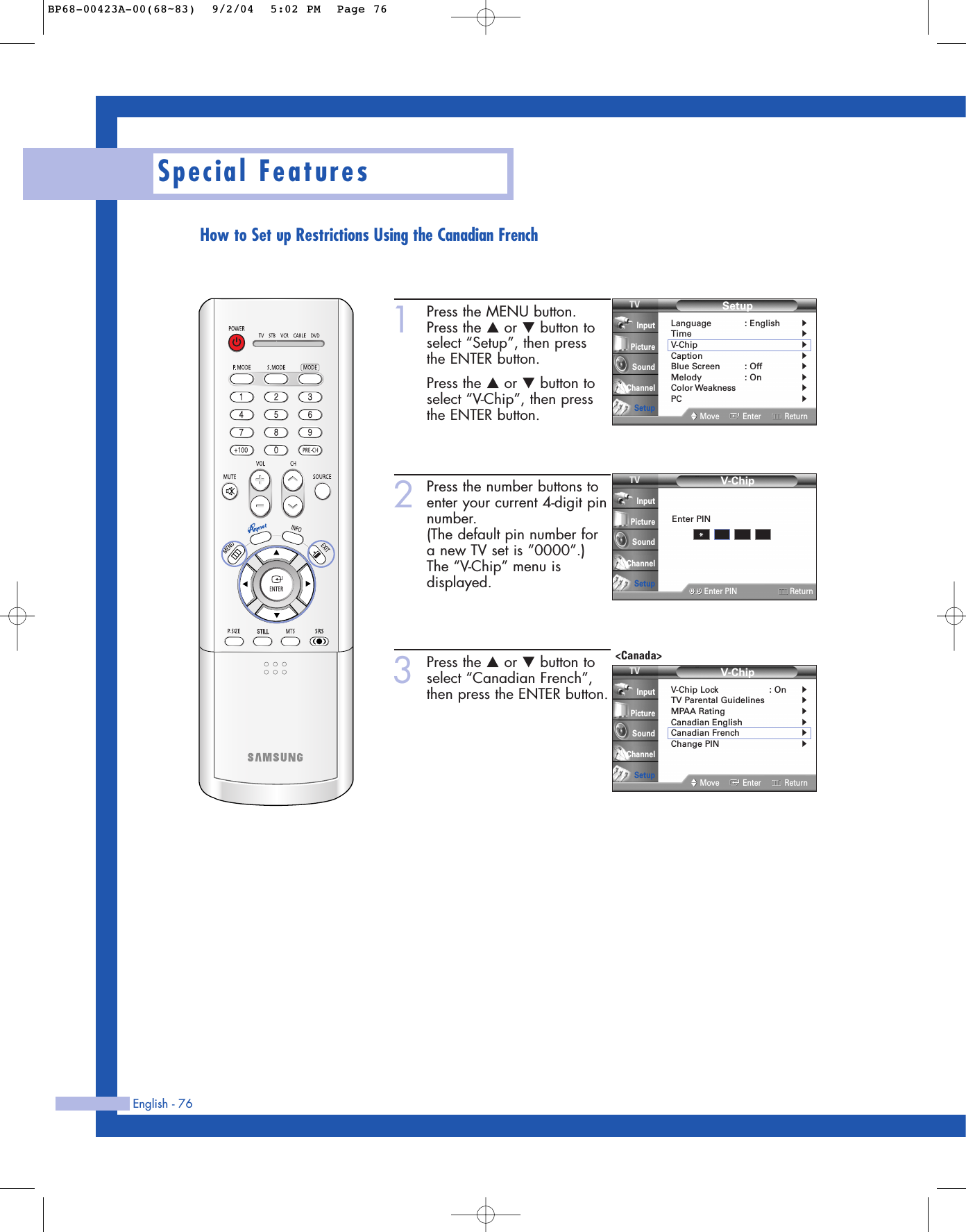 English - 76Special Features1Press the MENU button.Press the …or †button toselect “Setup”, then press the ENTER button.Press the …or †button toselect “V-Chip”, then pressthe ENTER button.2Press the number buttons toenter your current 4-digit pinnumber.(The default pin number fora new TV set is “0000”.)The “V-Chip” menu isdisplayed.3Press the …or †button toselect “Canadian French”,then press the ENTER button.SetupLanguage : English√Time√V-Chip√Caption√Blue Screen : Off√Melody : On√Color Weakness√PC√Move Enter ReturnInputPictureSoundChannelSetupV-Chip0 9Enter PIN ReturnInputPictureSoundChannelSetupEnter PIN*V-ChipV-Chip Lock : On√TV Parental Guidelines√MPAA Rating√Canadian English√Canadian French√Change PIN√Move Enter ReturnInputPictureSoundChannelSetup&lt;Canada&gt;How to Set up Restrictions Using the Canadian FrenchBP68-00423A-00(68~83)  9/2/04  5:02 PM  Page 76