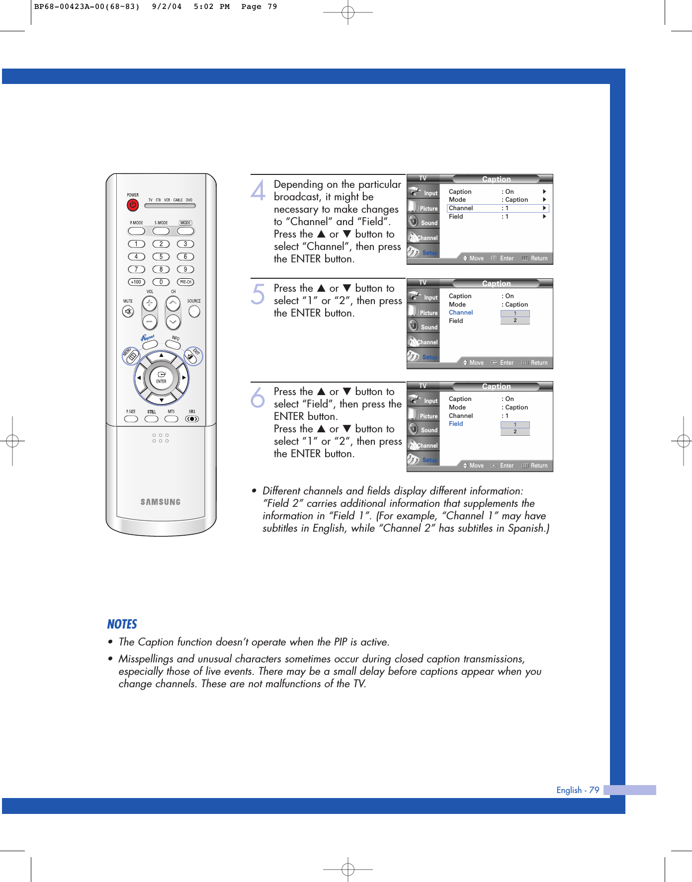 English - 794Depending on the particularbroadcast, it might benecessary to make changesto “Channel” and “Field”.Press the …or †button toselect “Channel”, then pressthe ENTER button.5Press the …or †button toselect “1” or “2”, then pressthe ENTER button.6Press the …or †button toselect “Field”, then press theENTER button.Press the …or †button toselect “1” or “2”, then pressthe ENTER button.•Different channels and fields display different information:“Field 2” carries additional information that supplements theinformation in “Field 1”. (For example, “Channel 1” may havesubtitles in English, while “Channel 2” has subtitles in Spanish.)CaptionCaption : OnMode : CaptionChannel : 1Field : 1Move Enter ReturnInputPictureSoundChannelSetup21CaptionCaption : On√Mode : Caption√Channel : 1√Field : 1√Move Enter ReturnInputPictureSoundChannelSetupCaptionCaption : OnMode : CaptionChannel : 1Field : 1Move Enter ReturnInputPictureSoundChannelSetup21NOTES•The Caption function doesn’t operate when the PIP is active.•Misspellings and unusual characters sometimes occur during closed caption transmissions,especially those of live events. There may be a small delay before captions appear when youchange channels. These are not malfunctions of the TV.BP68-00423A-00(68~83)  9/2/04  5:02 PM  Page 79