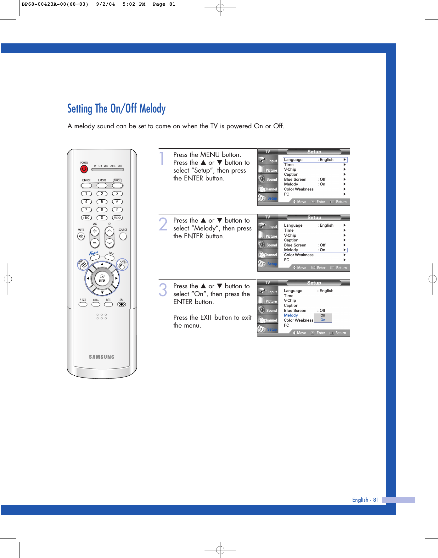 English - 81Setting The On/Off MelodyA melody sound can be set to come on when the TV is powered On or Off.1Press the MENU button.Press the …or †button toselect “Setup”, then press the ENTER button.2Press the …or †button toselect “Melody”, then pressthe ENTER button.3Press the …or †button toselect “On”, then press theENTER button.Press the EXIT button to exitthe menu.SetupLanguage : EnglishTimeV-ChipCaptionBlue Screen : OffMelody : OnColor WeaknessPCMove Enter ReturnInputPictureSoundChannelSetupOffOnSetupLanguage : English√Time√V-Chip√Caption√Blue Screen : Off√Melody : On√Color Weakness√PC√Move Enter ReturnInputPictureSoundChannelSetupSetupLanguage : English√Time√V-Chip√Caption√Blue Screen : Off√Melody : On√Color Weakness√PC√Move Enter ReturnInputPictureSoundChannelSetupBP68-00423A-00(68~83)  9/2/04  5:02 PM  Page 81