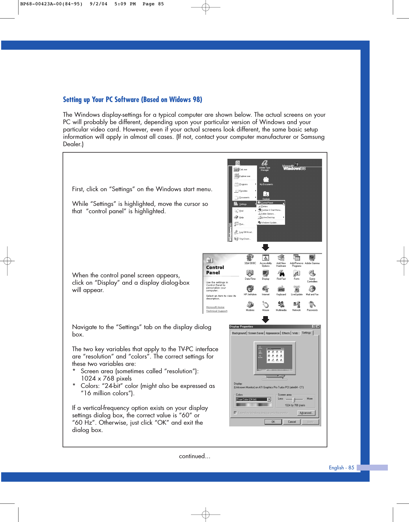English - 85Setting up Your PC Software (Based on Widows 98)The Windows display-settings for a typical computer are shown below. The actual screens on yourPC will probably be different, depending upon your particular version of Windows and yourparticular video card. However, even if your actual screens look different, the same basic setupinformation will apply in almost all cases. (If not, contact your computer manufacturer or SamsungDealer.)First, click on “Settings” on the Windows start menu.While “Settings” is highlighted, move the cursor sothat  “control panel” is highlighted.Navigate to the “Settings” tab on the display dialogbox.The two key variables that apply to the TV-PC interfaceare “resolution” and “colors”. The correct settings forthese two variables are:*Screen area (sometimes called “resolution”): 1024 x 768 pixels*Colors: “24-bit” color (might also be expressed as“16 million colors”). If a vertical-frequency option exists on your displaysettings dialog box, the correct value is “60” or “60 Hz”. Otherwise, just click “OK” and exit thedialog box.continued...When the control panel screen appears,click on “Display” and a display dialog-boxwill appear.BP68-00423A-00(84~95)  9/2/04  5:09 PM  Page 85