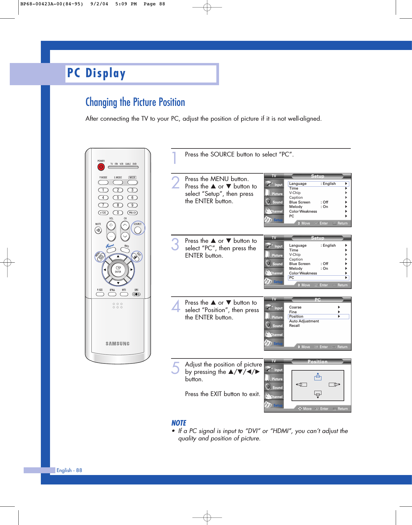 Changing the Picture PositionAfter connecting the TV to your PC, adjust the position of picture if it is not well-aligned.English - 88PC Display1Press the SOURCE button to select “PC”.2Press the MENU button.Press the …or †button toselect “Setup”, then press the ENTER button.3Press the …or †button toselect “PC”, then press theENTER button.4Press the …or †button toselect “Position”, then pressthe ENTER button.5Adjust the position of pictureby pressing the …/†/œ/√button.Press the EXIT button to exit.NOTE•If a PC signal is input to “DVI” or “HDMI”, you can’t adjust thequality and position of picture.PCCoarse√Fine√Position√Auto AdjustmentRecallMove Enter ReturnInputPictureSoundChannelSetupSetupLanguage : English√Time√V-Chip√Caption√Blue Screen : Off√Melody : On√Color Weakness√PC√Move Enter ReturnInputPictureSoundChannelSetupSetupLanguage : English√Time√V-Chip√Caption√Blue Screen : Off√Melody : On√Color Weakness√PC√Move Enter ReturnInputPictureSoundChannelSetupPositionMove Enter ReturnInputPictureSoundChannelSetup▲▼▼▼BP68-00423A-00(84~95)  9/2/04  5:09 PM  Page 88