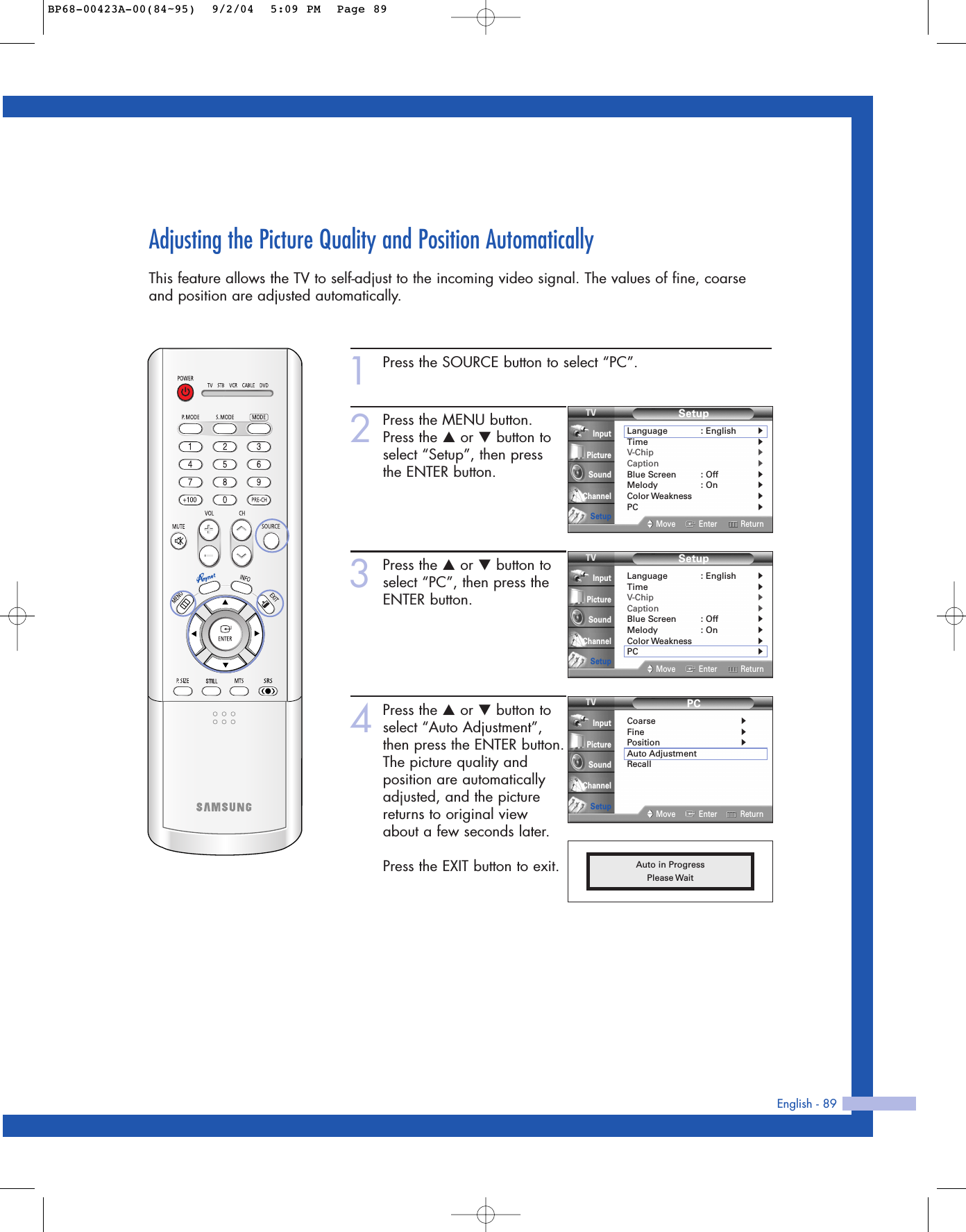 English - 89Adjusting the Picture Quality and Position AutomaticallyThis feature allows the TV to self-adjust to the incoming video signal. The values of fine, coarseand position are adjusted automatically.1Press the SOURCE button to select “PC”.2Press the MENU button.Press the …or †button toselect “Setup”, then press the ENTER button.3Press the …or †button toselect “PC”, then press theENTER button.4Press the …or †button toselect “Auto Adjustment”,then press the ENTER button.The picture quality andposition are automaticallyadjusted, and the picturereturns to original viewabout a few seconds later.Press the EXIT button to exit. Auto in ProgressPlease WaitPCCoarse√Fine√Position√Auto AdjustmentRecallMove Enter ReturnInputPictureSoundChannelSetupSetupLanguage : English√Time√V-Chip√Caption√Blue Screen : Off√Melody : On√Color Weakness√PC√Move Enter ReturnInputPictureSoundChannelSetupSetupLanguage : English√Time√V-Chip√Caption√Blue Screen : Off√Melody : On√Color Weakness√PC√Move Enter ReturnInputPictureSoundChannelSetupBP68-00423A-00(84~95)  9/2/04  5:09 PM  Page 89