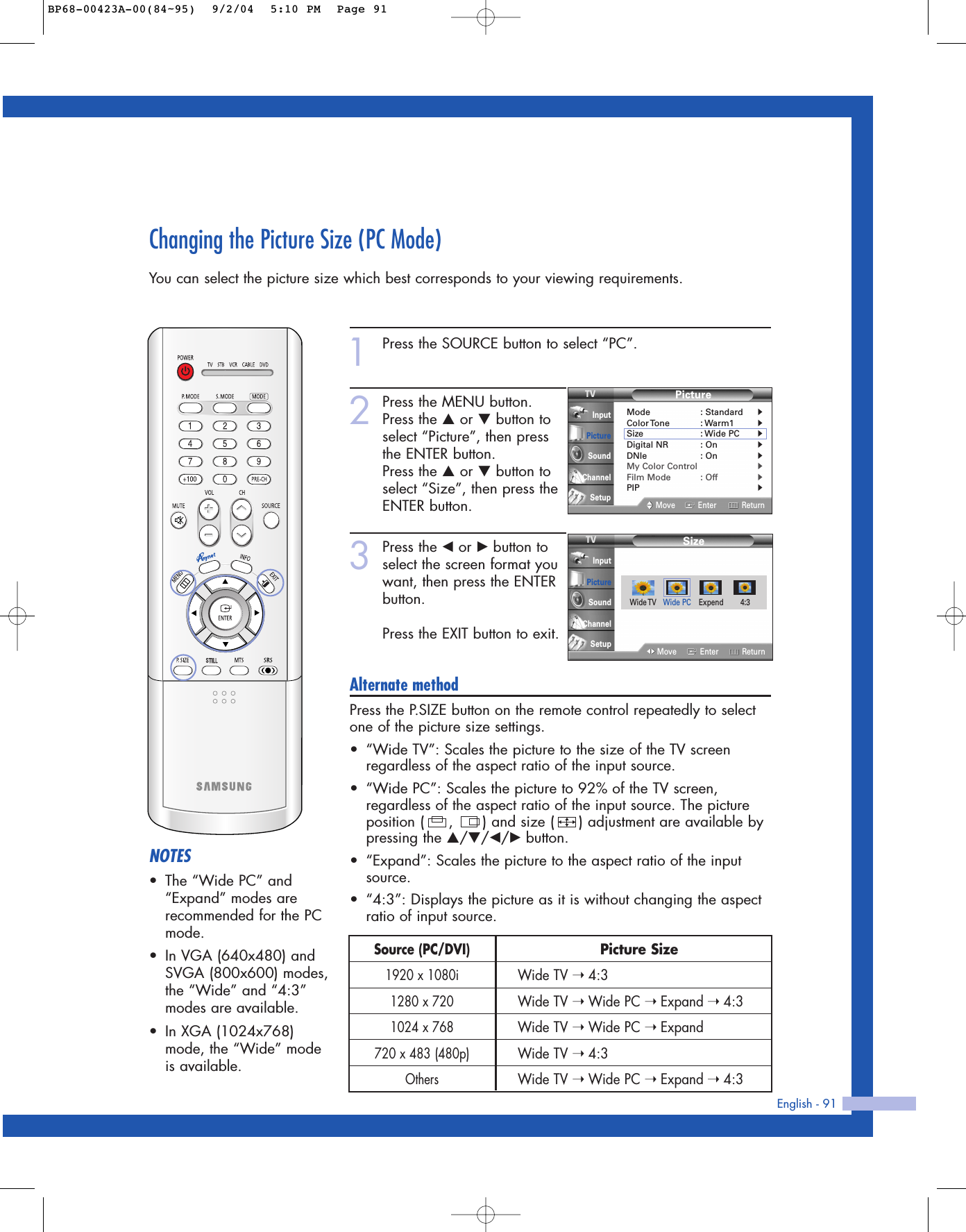English - 91Changing the Picture Size (PC Mode)You can select the picture size which best corresponds to your viewing requirements.1Press the SOURCE button to select “PC”.2Press the MENU button.Press the …or †button toselect “Picture”, then pressthe ENTER button.Press the …or †button toselect “Size”, then press theENTER button.3Press the œor √button toselect the screen format youwant, then press the ENTERbutton.Press the EXIT button to exit.Alternate methodPress the P.SIZE button on the remote control repeatedly to selectone of the picture size settings.•“Wide TV”: Scales the picture to the size of the TV screenregardless of the aspect ratio of the input source.•“Wide PC”: Scales the picture to 92% of the TV screen,regardless of the aspect ratio of the input source. The pictureposition (     ,      ) and size (     ) adjustment are available bypressing the …/†/œ/√button.•“Expand”: Scales the picture to the aspect ratio of the inputsource.•“4:3”: Displays the picture as it is without changing the aspectratio of input source.NOTES•The “Wide PC” and“Expand” modes arerecommended for the PCmode.•In VGA (640x480) andSVGA (800x600) modes,the “Wide” and “4:3”modes are available.•In XGA (1024x768)mode, the “Wide” modeis available.SizeMove Enter ReturnInputPictureSoundChannelSetupPictureMode : Standard√Color Tone : Warm1√Size : Wide PC√Digital NR : On√DNIe : On√My Color Control√Film Mode : Off√PIP√Move Enter ReturnInputPictureSoundChannelSetupWide TV Wide PC Expend 4:3Picture SizeWide TV ➝ 4:3Wide TV ➝ Wide PC ➝ Expand ➝ 4:3Wide TV ➝ Wide PC ➝ ExpandWide TV ➝ 4:3Wide TV ➝ Wide PC ➝ Expand ➝ 4:3Source (PC/DVI)1920 x 1080i1280 x 7201024 x 768720 x 483 (480p)OthersBP68-00423A-00(84~95)  9/2/04  5:10 PM  Page 91