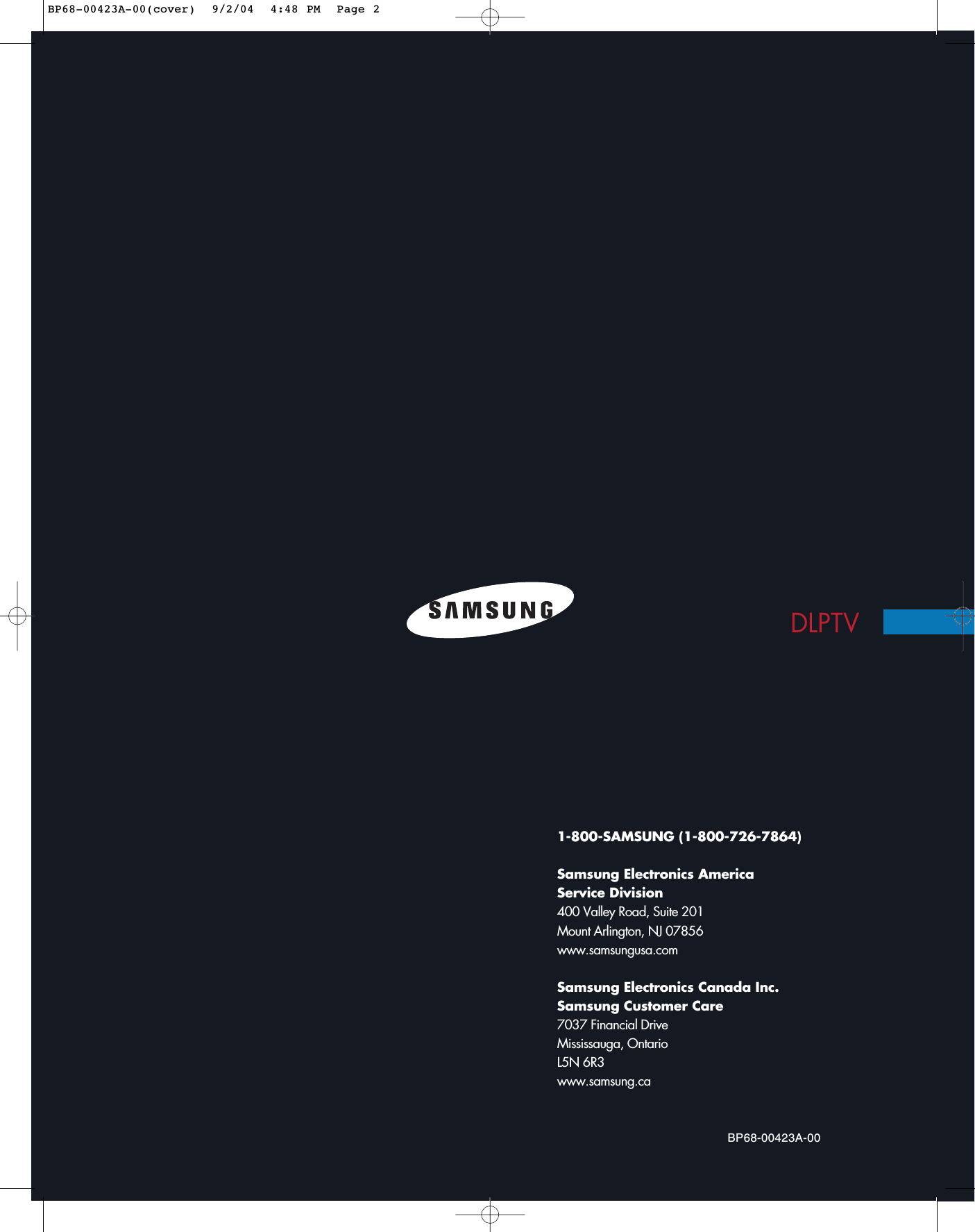 1-800-SAMSUNG (1-800-726-7864)Samsung Electronics America Service Division400 Valley Road, Suite 201Mount Arlington, NJ 07856www.samsungusa.comSamsung Electronics Canada Inc. Samsung Customer Care7037 Financial Drive  Mississauga, Ontario  L5N 6R3www.samsung.caBP68-00423A-00DLPTVBP68-00423A-00(cover)  9/2/04  4:48 PM  Page 2