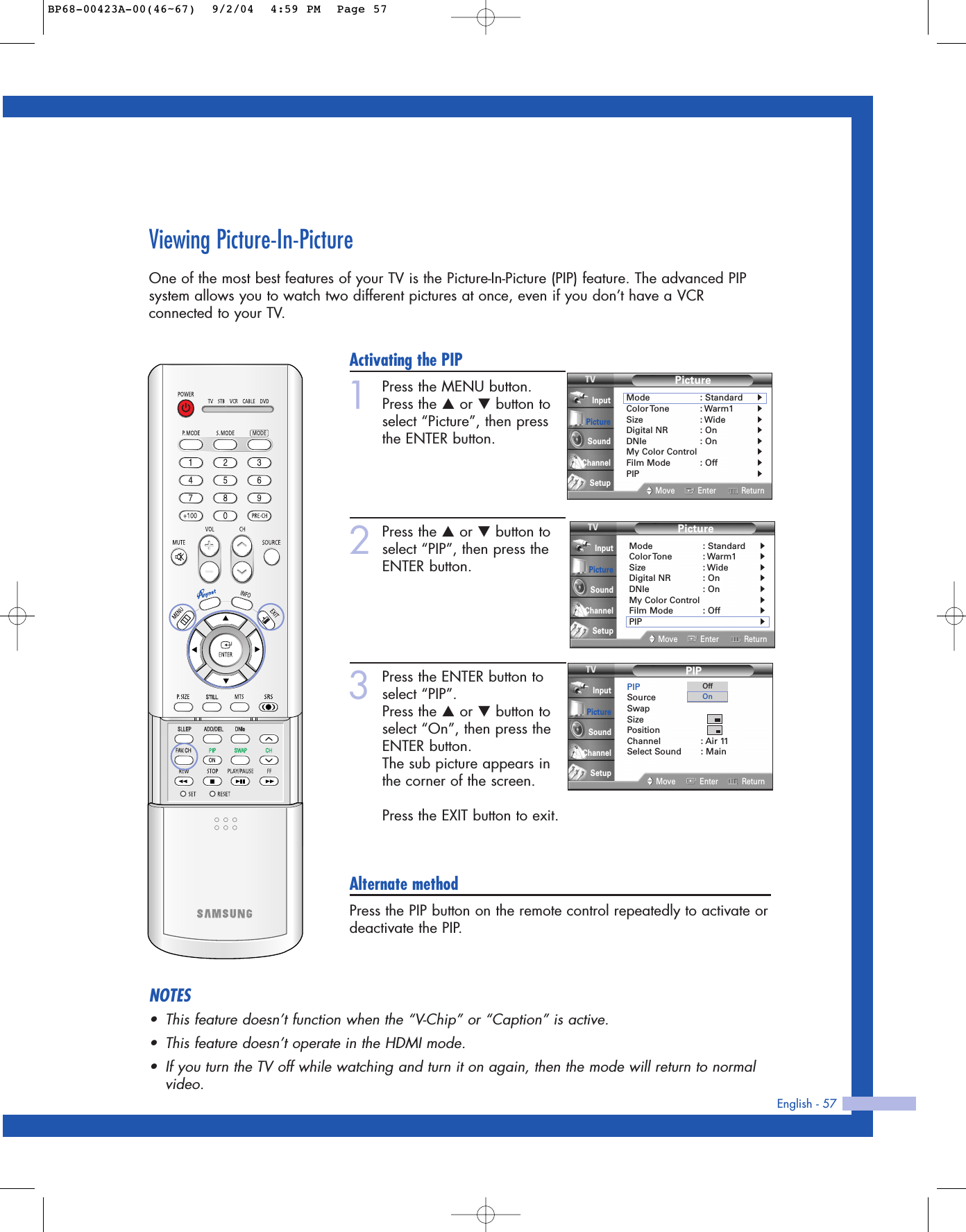 Viewing Picture-In-PictureOne of the most best features of your TV is the Picture-In-Picture (PIP) feature. The advanced PIPsystem allows you to watch two different pictures at once, even if you don’t have a VCRconnected to your TV.English - 57Activating the PIP1Press the MENU button.Press the …or †button toselect “Picture”, then pressthe ENTER button.2Press the …or †button toselect “PIP”, then press theENTER button.3Press the ENTER button toselect “PIP”.Press the …or †button toselect “On”, then press theENTER button.The sub picture appears inthe corner of the screen.Press the EXIT button to exit.Alternate methodPress the PIP button on the remote control repeatedly to activate ordeactivate the PIP.PictureMode : Standard√Color Tone : Warm1√Size : Wide√Digital NR : On√DNIe : On√My Color Control√Film Mode : Off√PIP√Move Enter ReturnInputPictureSoundChannelSetupPictureMode : Standard√Color Tone : Warm1√Size : Wide√Digital NR : On√DNIe : On√My Color Control√Film Mode : Off√PIP√Move Enter ReturnInputPictureSoundChannelSetupPIPPIP : OnSource : TVSwapSizePositionChannel : Air 11Select Sound : MainMove Enter ReturnInputPictureSoundChannelSetupOffOnNOTES•This feature doesn’t function when the “V-Chip” or “Caption” is active.•This feature doesn’t operate in the HDMI mode.•If you turn the TV off while watching and turn it on again, then the mode will return to normalvideo.BP68-00423A-00(46~67)  9/2/04  4:59 PM  Page 57