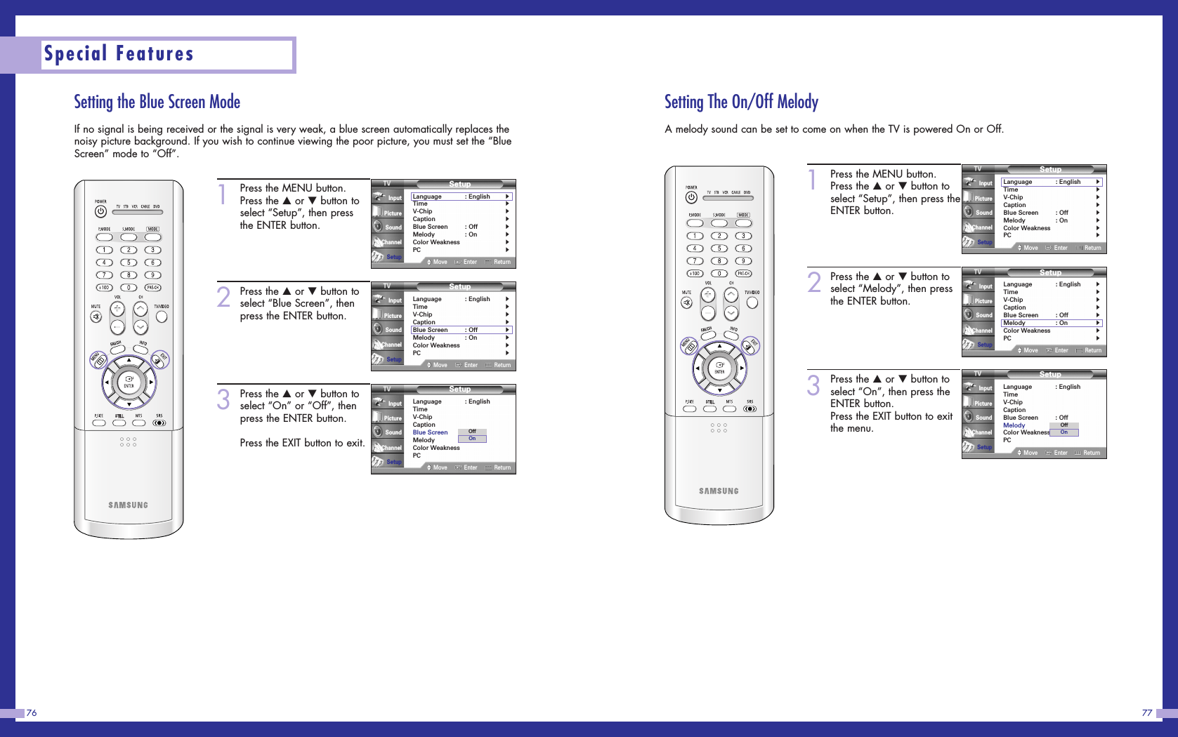 Setting the Blue Screen ModeIf no signal is being received or the signal is very weak, a blue screen automatically replaces thenoisy picture background. If you wish to continue viewing the poor picture, you must set the “BlueScreen” mode to “Off”.77Special Features761Press the MENU button.Press the …or †button toselect “Setup”, then pressthe ENTER button.2Press the …or †button toselect “Blue Screen”, thenpress the ENTER button.3Press the …or †button toselect “On” or “Off”, thenpress the ENTER button.Press the EXIT button to exit.SetupLanguage : English√Time√V-Chip√Caption√Blue Screen : Off√Melody : On√Color Weakness√PC√Move Enter ReturnInputPictureSoundChannelSetupSetupLanguage : English√Time√V-Chip√Caption√Blue Screen : Off√Melody : On√Color Weakness√PC√Move Enter ReturnInputPictureSoundChannelSetupSetupLanguage : EnglishTimeV-ChipCaptionBlue Screen : OffMelody : OnColor WeaknessPCMove Enter ReturnInputPictureSoundChannelSetupOffOnSetting The On/Off MelodyA melody sound can be set to come on when the TV is powered On or Off.1Press the MENU button.Press the …or †button toselect “Setup”, then press theENTER button.2Press the …or †button toselect “Melody”, then pressthe ENTER button.3Press the …or †button toselect “On”, then press theENTER button.Press the EXIT button to exitthe menu.SetupLanguage : EnglishTimeV-ChipCaptionBlue Screen : OffMelody : OnColor WeaknessPCMove Enter ReturnInputPictureSoundChannelSetupOffOnSetupLanguage : English√Time√V-Chip√Caption√Blue Screen : Off√Melody : On√Color Weakness√PC√Move Enter ReturnInputPictureSoundChannelSetupSetupLanguage : English√Time√V-Chip√Caption√Blue Screen : Off√Melody : On√Color Weakness√PC√Move Enter ReturnInputPictureSoundChannelSetup