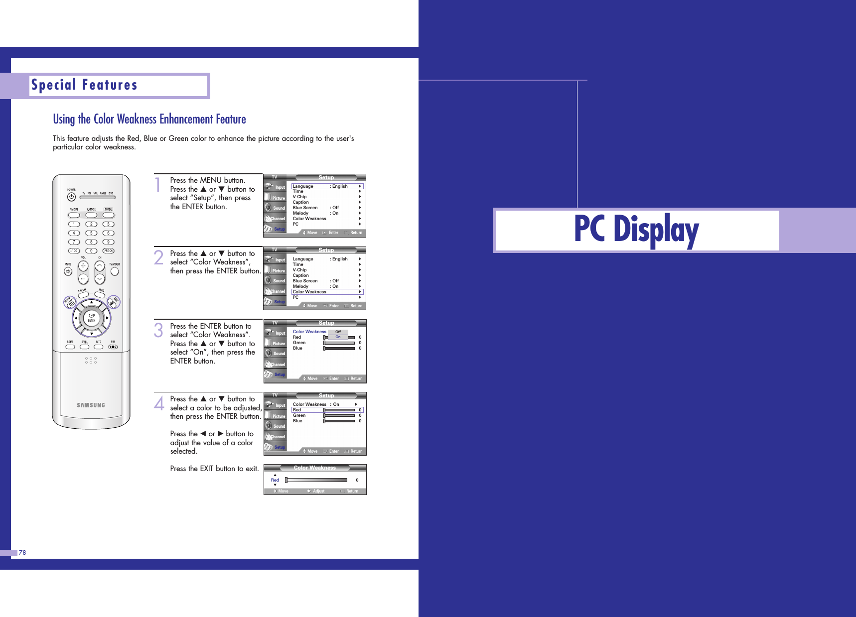 PC DisplayUsing the Color Weakness Enhancement FeatureThis feature adjusts the Red, Blue or Green color to enhance the picture according to the user&apos;sparticular color weakness.78Special Features1Press the MENU button.Press the …or †button toselect “Setup”, then pressthe ENTER button.2Press the …or †button toselect “Color Weakness”,then press the ENTER button.3Press the ENTER button toselect “Color Weakness”.Press the …or †button toselect “On”, then press theENTER button.4Press the …or †button toselect a color to be adjusted,then press the ENTER button.Press the œor √button toadjust the value of a colorselected.Press the EXIT button to exit.SetupLanguage : English√Time√V-Chip√Caption√Blue Screen : Off√Melody : On√Color Weakness√PC√Move Enter ReturnInputPictureSoundChannelSetupSetupLanguage : English√Time√V-Chip√Caption√Blue Screen : Off√Melody : On√Color Weakness√PC√Move Enter ReturnInputPictureSoundChannelSetup0Color WeaknessAdjustMove Return▲Red▼SetupColor Weakness : On√Red 0Green 0Blue 0Move Enter ReturnInputPictureSoundChannelSetupSetupColor Weakness : OnRed 0Green 0Blue 0Move Enter ReturnInputPictureSoundChannelSetupOffOn