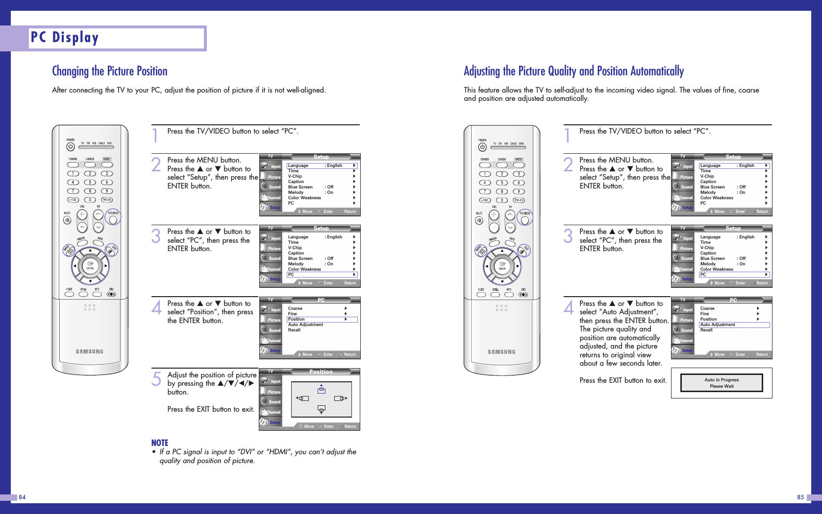 Changing the Picture PositionAfter connecting the TV to your PC, adjust the position of picture if it is not well-aligned.84PC Display85Adjusting the Picture Quality and Position AutomaticallyThis feature allows the TV to self-adjust to the incoming video signal. The values of fine, coarseand position are adjusted automatically.1Press the TV/VIDEO button to select “PC”.2Press the MENU button.Press the …or †button toselect “Setup”, then press theENTER button.3Press the …or †button toselect “PC”, then press theENTER button.4Press the …or †button toselect “Auto Adjustment”,then press the ENTER button.The picture quality andposition are automaticallyadjusted, and the picturereturns to original viewabout a few seconds later.Press the EXIT button to exit. Auto in ProgressPlease WaitPCCoarse√Fine√Position√Auto AdjustmentRecallMove Enter ReturnInputPictureSoundChannelSetupSetupLanguage : English√Time√V-Chip√Caption√Blue Screen : Off√Melody : On√Color Weakness√PC√Move Enter ReturnInputPictureSoundChannelSetupSetupLanguage : English√Time√V-Chip√Caption√Blue Screen : Off√Melody : On√Color Weakness√PC√Move Enter ReturnInputPictureSoundChannelSetup1Press the TV/VIDEO button to select “PC”.2Press the MENU button.Press the …or †button toselect “Setup”, then press theENTER button.3Press the …or †button toselect “PC”, then press theENTER button.4Press the …or †button toselect “Position”, then pressthe ENTER button.5Adjust the position of pictureby pressing the …/†/œ/√button.Press the EXIT button to exit.NOTE•If a PC signal is input to “DVI” or “HDMI”, you can’t adjust thequality and position of picture.PCCoarse√Fine√Position√Auto AdjustmentRecallMove Enter ReturnInputPictureSoundChannelSetupSetupLanguage : English√Time√V-Chip√Caption√Blue Screen : Off√Melody : On√Color Weakness√PC√Move Enter ReturnInputPictureSoundChannelSetupSetupLanguage : English√Time√V-Chip√Caption√Blue Screen : Off√Melody : On√Color Weakness√PC√Move Enter ReturnInputPictureSoundChannelSetupPositionMove Enter ReturnInputPictureSoundChannelSetup▲▼▼▼