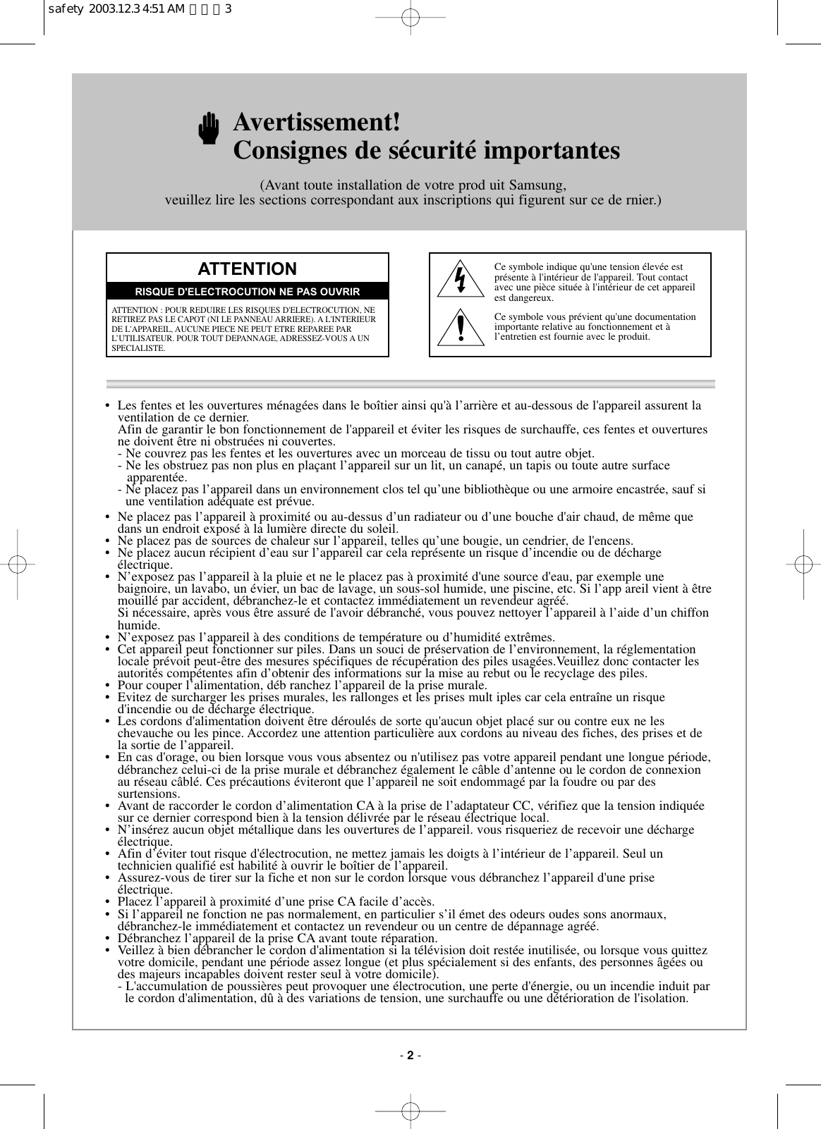 • Les fentes et les ouvertures ménagées dans le boîtier ainsi qu&apos;à l’arrière et au-dessous de l&apos;appareil assurent laventilation de ce dernier.Afin de garantir le bon fonctionnement de l&apos;appareil et éviter les risques de surchauffe, ces fentes et ouverturesne doivent être ni obstruées ni couvertes.- Ne couvrez pas les fentes et les ouvertures avec un morceau de tissu ou tout autre objet.- Ne les obstruez pas non plus en plaçant l’appareil sur un lit, un canapé, un tapis ou toute autre surface apparentée.- Ne placez pas l’appareil dans un environnement clos tel qu’une bibliothèque ou une armoire encastrée, sauf si une ventilation adéquate est prévue.•  Ne placez pas l’appareil à proximité ou au-dessus d’un radiateur ou d’une bouche d&apos;air chaud, de même quedans un endroit exposé à la lumière directe du soleil.•  Ne placez pas de sources de chaleur sur l’appareil, telles qu’une bougie, un cendrier, de l&apos;encens.•  Ne placez aucun récipient d’eau sur l’appareil car cela représente un risque d’incendie ou de déchargeélectrique.•  N’exposez pas l’appareil à la pluie et ne le placez pas à proximité d&apos;une source d&apos;eau, par exemple une baignoire, un lavabo, un évier, un bac de lavage, un sous-sol humide, une piscine, etc. Si l’app areil vient à êtremouillé par accident, débranchez-le et contactez immédiatement un revendeur agréé.Si nécessaire, après vous être assuré de l&apos;avoir débranché, vous pouvez nettoyer l’appareil à l’aide d’un chiffonhumide.•  N’exposez pas l’appareil à des conditions de température ou d’humidité extrêmes.•  Cet appareil peut fonctionner sur piles. Dans un souci de préservation de l’environnement, la réglementationlocale prévoit peut-être des mesures spécifiques de récupération des piles usagées.Veuillez donc contacter lesautorités compétentes afin d’obtenir des informations sur la mise au rebut ou le recyclage des piles.•  Pour couper l’alimentation, déb ranchez l’appareil de la prise murale.•  Evitez de surcharger les prises murales, les rallonges et les prises mult iples car cela entraîne un risque d&apos;incendie ou de décharge électrique.•  Les cordons d&apos;alimentation doivent être déroulés de sorte qu&apos;aucun objet placé sur ou contre eux ne les chevauche ou les pince. Accordez une attention particulière aux cordons au niveau des fiches, des prises et dela sortie de l’appareil.•  En cas d&apos;orage, ou bien lorsque vous vous absentez ou n&apos;utilisez pas votre appareil pendant une longue période,débranchez celui-ci de la prise murale et débranchez également le câble d’antenne ou le cordon de connexionau réseau câblé. Ces précautions éviteront que l’appareil ne soit endommagé par la foudre ou par des surtensions.•  Avant de raccorder le cordon d’alimentation CA à la prise de l’adaptateur CC, vérifiez que la tension indiquéesur ce dernier correspond bien à la tension délivrée par le réseau électrique local.•  N’insérez aucun objet métallique dans les ouvertures de l’appareil. vous risqueriez de recevoir une déchargeélectrique.•  Afin d’éviter tout risque d&apos;électrocution, ne mettez jamais les doigts à l’intérieur de l’appareil. Seul un technicien qualifié est habilité à ouvrir le boîtier de l’appareil.•  Assurez-vous de tirer sur la fiche et non sur le cordon lorsque vous débranchez l’appareil d&apos;une priseélectrique.•  Placez l’appareil à proximité d’une prise CA facile d’accès.•  Si l’appareil ne fonction ne pas normalement, en particulier s’il émet des odeurs oudes sons anormaux,débranchez-le immédiatement et contactez un revendeur ou un centre de dépannage agréé.•  Débranchez l’appareil de la prise CA avant toute réparation.•  Veillez à bien débrancher le cordon d&apos;alimentation si la télévision doit restée inutilisée, ou lorsque vous quittezvotre domicile, pendant une période assez longue (et plus spécialement si des enfants, des personnes âgées oudes majeurs incapables doivent rester seul à votre domicile).- L&apos;accumulation de poussières peut provoquer une électrocution, une perte d&apos;énergie, ou un incendie induit parle cordon d&apos;alimentation, dû à des variations de tension, une surchauffe ou une détérioration de l&apos;isolation.Avertissement! Consignes de sécurité importantes(Avant toute installation de votre prod uit Samsung, veuillez lire les sections correspondant aux inscriptions qui figurent sur ce de rnier.)ATTENTIONATTENTION : POUR REDUIRE LES RISQUES D&apos;ELECTROCUTION, NERETIREZ PAS LE CAPOT (NI LE PANNEAU ARRIERE). A L&apos;INTERIEURDE L&apos;APPAREIL, AUCUNE PIECE NE PEUT ETRE REPAREE PARL’UTILISATEUR. POUR TOUT DEPANNAGE, ADRESSEZ-VOUS A UN SPECIALISTE.RISQUE D&apos;ELECTROCUTION NE PAS OUVRIRCe symbole indique qu&apos;une tension élevée est présente à l&apos;intérieur de l&apos;appareil. Tout contact avec une pièce située à l&apos;intérieur de cet appareil est dangereux.Ce symbole vous prévient qu&apos;une documentationimportante relative au fonctionnement et à l’entretien est fournie avec le produit.- 2-safety  2003.12.3 4:51 AM  페이지3