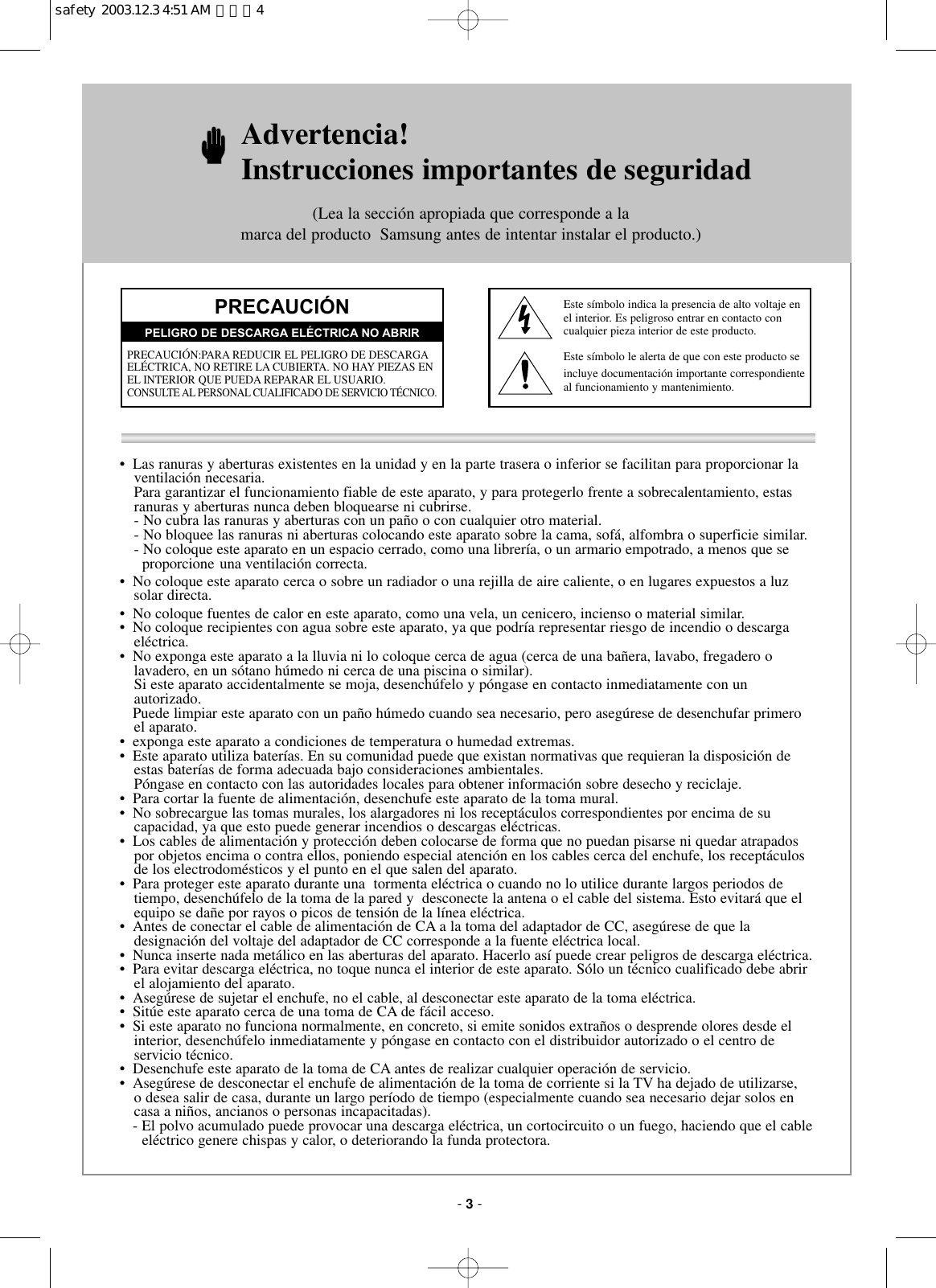•  Las ranuras y aberturas existentes en la unidad y en la parte trasera o inferior se facilitan para proporcionar la ventilación necesaria.Para garantizar el funcionamiento fiable de este aparato, y para protegerlo frente a sobrecalentamiento, estasranuras y aberturas nunca deben bloquearse ni cubrirse.- No cubra las ranuras y aberturas con un paño o con cualquier otro material.- No bloquee las ranuras ni aberturas colocando este aparato sobre la cama, sofá, alfombra o superficie similar.- No coloque este aparato en un espacio cerrado, como una librería, o un armario empotrado, a menos que se      proporcione una ventilación correcta.•  No coloque este aparato cerca o sobre un radiador o una rejilla de aire caliente, o en lugares expuestos a luz   solar directa.•  No coloque fuentes de calor en este aparato, como una vela, un cenicero, incienso o material similar.•  No coloque recipientes con agua sobre este aparato, ya que podría representar riesgo de incendio o descargaeléctrica.•  No exponga este aparato a la lluvia ni lo coloque cerca de agua (cerca de una bañera, lavabo, fregadero olavadero, en un sótano húmedo ni cerca de una piscina o similar). Si este aparato accidentalmente se moja, desenchúfelo y póngase en contacto inmediatamente con un autorizado.Puede limpiar este aparato con un paño húmedo cuando sea necesario, pero asegúrese de desenchufar primeroel aparato.•  exponga este aparato a condiciones de temperatura o humedad extremas.•  Este aparato utiliza baterías. En su comunidad puede que existan normativas que requieran la disposición deestas baterías de forma adecuada bajo consideraciones ambientales. Póngase en contacto con las autoridades locales para obtener información sobre desecho y reciclaje.•  Para cortar la fuente de alimentación, desenchufe este aparato de la toma mural.•  No sobrecargue las tomas murales, los alargadores ni los receptáculos correspondientes por encima de sucapacidad, ya que esto puede generar incendios o descargas eléctricas.•  Los cables de alimentación y protección deben colocarse de forma que no puedan pisarse ni quedar atrapadospor objetos encima o contra ellos, poniendo especial atención en los cables cerca del enchufe, los receptáculosde los electrodomésticos y el punto en el que salen del aparato.•  Para proteger este aparato durante una  tormenta eléctrica o cuando no lo utilice durante largos periodos detiempo, desenchúfelo de la toma de la pared y  desconecte la antena o el cable del sistema. Esto evitará que elequipo se dañe por rayos o picos de tensión de la línea eléctrica.•  Antes de conectar el cable de alimentación de CA a la toma del adaptador de CC, asegúrese de que la designación del voltaje del adaptador de CC corresponde a la fuente eléctrica local.•  Nunca inserte nada metálico en las aberturas del aparato. Hacerlo así puede crear peligros de descarga eléctrica.•  Para evitar descarga eléctrica, no toque nunca el interior de este aparato. Sólo un técnico cualificado debe abrirel alojamiento del aparato.•  Asegúrese de sujetar el enchufe, no el cable, al desconectar este aparato de la toma eléctrica.•  Sitúe este aparato cerca de una toma de CA de fácil acceso.•  Si este aparato no funciona normalmente, en concreto, si emite sonidos extraños o desprende olores desde elinterior, desenchúfelo inmediatamente y póngase en contacto con el distribuidor autorizado o el centro de servicio técnico.•  Desenchufe este aparato de la toma de CA antes de realizar cualquier operación de servicio.•  Asegúrese de desconectar el enchufe de alimentación de la toma de corriente si la TV ha dejado de utilizarse, o desea salir de casa, durante un largo período de tiempo (especialmente cuando sea necesario dejar solos encasa a niños, ancianos o personas incapacitadas).  - El polvo acumulado puede provocar una descarga eléctrica, un cortocircuito o un fuego, haciendo que el cable  eléctrico genere chispas y calor, o deteriorando la funda protectora.Advertencia! Instrucciones importantes de seguridad(Lea la sección apropiada que corresponde a la marca del producto  Samsung antes de intentar instalar el producto.)PRECAUCIÓNPRECAUCIÓN:PARA REDUCIR EL PELIGRO DE DESCARGAELÉCTRICA, NO RETIRE LA CUBIERTA. NO HAY PIEZAS ENEL INTERIOR QUE PUEDA REPARAR EL USUARIO. CONSULTE AL PERSONAL CUALIFICADO DE SERVICIO TÉCNICO.PELIGRO DE DESCARGA ELÉCTRICA NO ABRIREste símbolo indica la presencia de alto voltaje enel interior. Es peligroso entrar en contacto concualquier pieza interior de este producto.Este símbolo le alerta de que con este producto seincluye documentación importante correspondienteal funcionamiento y mantenimiento.- 3-safety  2003.12.3 4:51 AM  페이지4