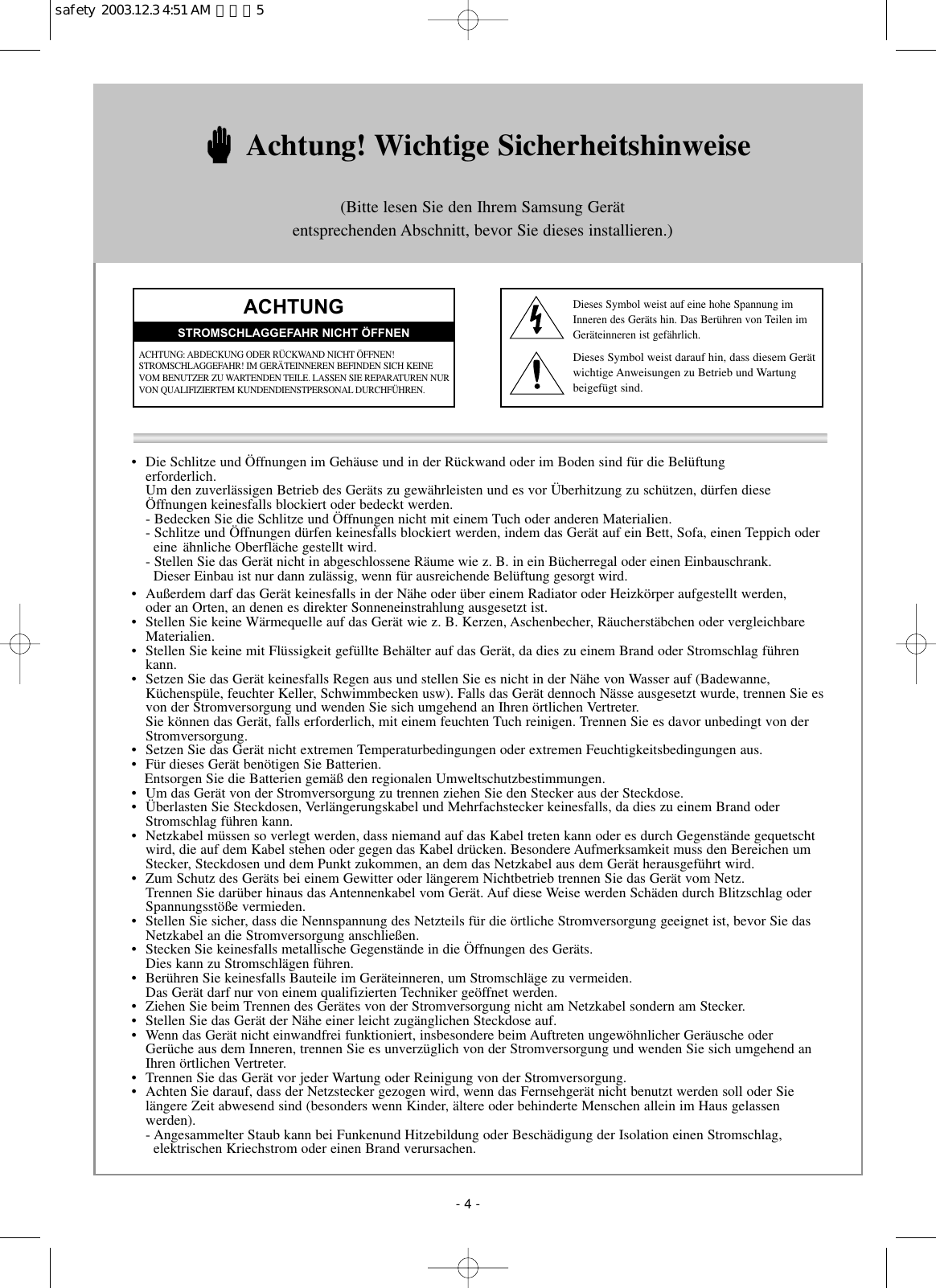•  Die Schlitze und Öffnungen im Gehäuse und in der Rückwand oder im Boden sind für die Belüftung erforderlich.Um den zuverlässigen Betrieb des Geräts zu gewährleisten und es vor Überhitzung zu schützen, dürfen diese Öffnungen keinesfalls blockiert oder bedeckt werden.- Bedecken Sie die Schlitze und Öffnungen nicht mit einem Tuch oder anderen Materialien.- Schlitze und Öffnungen dürfen keinesfalls blockiert werden, indem das Gerät auf ein Bett, Sofa, einen Teppich odereine ähnliche Oberfläche gestellt wird.- Stellen Sie das Gerät nicht in abgeschlossene Räume wie z. B. in ein Bücherregal oder einen Einbauschrank. Dieser Einbau ist nur dann zulässig, wenn für ausreichende Belüftung gesorgt wird.•  Außerdem darf das Gerät keinesfalls in der Nähe oder über einem Radiator oder Heizkörper aufgestellt werden, oder an Orten, an denen es direkter Sonneneinstrahlung ausgesetzt ist.•  Stellen Sie keine Wärmequelle auf das Gerät wie z. B. Kerzen, Aschenbecher, Räucherstäbchen oder vergleichbareMaterialien.•  Stellen Sie keine mit Flüssigkeit gefüllte Behälter auf das Gerät, da dies zu einem Brand oder Stromschlag führenkann.•  Setzen Sie das Gerät keinesfalls Regen aus und stellen Sie es nicht in der Nähe von Wasser auf (Badewanne,Küchenspüle, feuchter Keller, Schwimmbecken usw). Falls das Gerät dennoch Nässe ausgesetzt wurde, trennen Sie esvon der Stromversorgung und wenden Sie sich umgehend an Ihren örtlichen Vertreter.Sie können das Gerät, falls erforderlich, mit einem feuchten Tuch reinigen. Trennen Sie es davor unbedingt von derStromversorgung.•  Setzen Sie das Gerät nicht extremen Temperaturbedingungen oder extremen Feuchtigkeitsbedingungen aus.•  Für dieses Gerät benötigen Sie Batterien. Entsorgen Sie die Batterien gemäß den regionalen Umweltschutzbestimmungen.•  Um das Gerät von der Stromversorgung zu trennen ziehen Sie den Stecker aus der Steckdose.•  Überlasten Sie Steckdosen, Verlängerungskabel und Mehrfachstecker keinesfalls, da dies zu einem Brand oderStromschlag führen kann.•  Netzkabel müssen so verlegt werden, dass niemand auf das Kabel treten kann oder es durch Gegenstände gequetschtwird, die auf dem Kabel stehen oder gegen das Kabel drücken. Besondere Aufmerksamkeit muss den Bereichen umStecker, Steckdosen und dem Punkt zukommen, an dem das Netzkabel aus dem Gerät herausgeführt wird.•  Zum Schutz des Geräts bei einem Gewitter oder längerem Nichtbetrieb trennen Sie das Gerät vom Netz. Trennen Sie darüber hinaus das Antennenkabel vom Gerät. Auf diese Weise werden Schäden durch Blitzschlag oderSpannungsstöße vermieden.•  Stellen Sie sicher, dass die Nennspannung des Netzteils für die örtliche Stromversorgung geeignet ist, bevor Sie dasNetzkabel an die Stromversorgung anschließen.•  Stecken Sie keinesfalls metallische Gegenstände in die Öffnungen des Geräts. Dies kann zu Stromschlägen führen.•  Berühren Sie keinesfalls Bauteile im Geräteinneren, um Stromschläge zu vermeiden. Das Gerät darf nur von einem qualifizierten Techniker geöffnet werden.•  Ziehen Sie beim Trennen des Gerätes von der Stromversorgung nicht am Netzkabel sondern am Stecker.•  Stellen Sie das Gerät der Nähe einer leicht zugänglichen Steckdose auf.•  Wenn das Gerät nicht einwandfrei funktioniert, insbesondere beim Auftreten ungewöhnlicher Geräusche oderGerüche aus dem Inneren, trennen Sie es unverzüglich von der Stromversorgung und wenden Sie sich umgehend anIhren örtlichen Vertreter.•  Trennen Sie das Gerät vor jeder Wartung oder Reinigung von der Stromversorgung.•  Achten Sie darauf, dass der Netzstecker gezogen wird, wenn das Fernsehgerät nicht benutzt werden soll oder Sielängere Zeit abwesend sind (besonders wenn Kinder, ältere oder behinderte Menschen allein im Haus gelassen werden).  - Angesammelter Staub kann bei Funkenund Hitzebildung oder Beschädigung der Isolation einen Stromschlag, elektrischen Kriechstrom oder einen Brand verursachen.Achtung! Wichtige Sicherheitshinweise(Bitte lesen Sie den Ihrem Samsung Gerätentsprechenden Abschnitt, bevor Sie dieses installieren.)ACHTUNGACHTUNG: ABDECKUNG ODER RÜCKWAND NICHT ÖFFNEN! STROMSCHLAGGEFAHR! IM GERÄTEINNEREN BEFINDEN SICH KEINEVOM BENUTZER ZU WARTENDEN TEILE. LASSEN SIE REPARATUREN NURVON QUALIFIZIERTEM KUNDENDIENSTPERSONAL DURCHFÜHREN.STROMSCHLAGGEFAHR NICHT ÖFFNENDieses Symbol weist auf eine hohe Spannung im Inneren des Geräts hin. Das Berühren von Teilen im Geräteinneren ist gefährlich.Dieses Symbol weist darauf hin, dass diesem Gerät wichtige Anweisungen zu Betrieb und Wartung beigefügt sind.- 4 -safety  2003.12.3 4:51 AM  페이지5