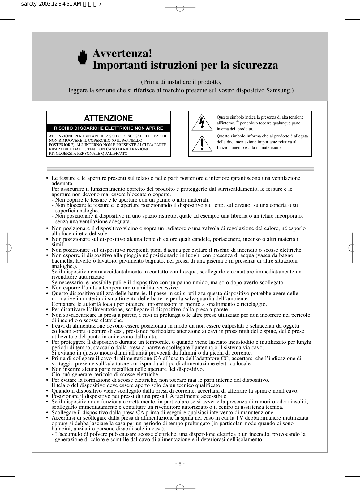 •  Le fessure e le aperture presenti sul telaio o nelle parti posteriore e inferiore garantiscono una ventilazioneadeguata.Per assicurare il funzionamento corretto del prodotto e proteggerlo dal surriscaldamento, le fessure e le aperture non devono mai essere bloccate o coperte.- Non coprire le fessure e le aperture con un panno o altri materiali.- Non bloccare le fessure e le aperture posizionando il dispositivo sul letto, sul divano, su una coperta o su           superfici analoghe.- Non posizionare il dispositivo in uno spazio ristretto, quale ad esempio una libreria o un telaio incorporato,       senza una ventilazione adeguata.• Non posizionare il dispositivo vicino o sopra un radiatore o una valvola di regolazione del calore, né esporloalla luce diretta del sole.•  Non posizionare sul dispositivo alcuna fonte di calore quali candele, portacenere, incenso o altri materiali simili.•  Non posizionare sul dispositivo recipienti pieni d&apos;acqua per evitare il rischio di incendio o scosse elettriche.• Non esporre il dispositivo alla pioggia né posizionarlo in luoghi con presenza di acqua (vasca da bagno,bacinella, lavello o lavatoio, pavimento bagnato, nei pressi di una piscina o in presenza di altre situazionianaloghe.). Se il dispositivo entra accidentalmente in contatto con l’acqua, scollegarlo e contattare immediatamente unrivenditore autorizzato.Se necessario, è possibile pulire il dispositivo con un panno umido, ma solo dopo averlo scollegato.•  Non esporre l’unità a temperature o umidità eccessive.•  Questo dispositivo utilizza delle batterie. Il paese in cui si utilizza questo dispositivo potrebbe avere delle normative in materia di smaltimento delle batterie per la salvaguardia dell’ambiente. Contattare le autorità locali per ottenere  informazioni in merito a smaltimento e riciclaggio.•  Per disattivare l’alimentazione, scollegare il dispositivo dalla presa a parete.•  Non sovraccaricare la presa a parete, i cavi di prolunga o le altre prese utilizzate per non incorrere nel pericolodi incendio o scosse elettriche.• I cavi di alimentazione devono essere posizionati in modo da non essere calpestati o schiacciati da oggetti collocati sopra o contro di essi, prestando particolare attenzione ai cavi in prossimità delle spine, delle preseutilizzate e del punto in cui escono dall&apos;unità.•  Per proteggere il dispositivo durante un temporale, o quando viene lasciato incustodito e inutilizzato per lunghiperiodi di tempo, staccarlo dalla presa a parete e scollegare l’antenna o il sistema via cavo. Si evitano in questo modo danni all&apos;unità provocati da fulmini o da picchi di corrente.•  Prima di collegare il cavo di alimentazione CA all’uscita dell’adattatore CC, accertarsi che l’indicazione divoltaggio presente sull’adattatore corrisponda al tipo di alimentazione elettrica locale.•  Non inserire alcuna parte metallica nelle aperture del dispositivo. Ciò può generare pericolo di scosse elettriche.•  Per evitare la formazione di scosse elettriche, non toccare mai le parti interne del dispositivo. Il telaio del dispositivo deve essere aperto solo da un tecnico qualificato.•  Quando il dispositivo viene scollegato dalla presa di corrente, accertarsi di afferrare la spina e nonil cavo.•  Posizionare il dispositivo nei pressi di una presa CA facilmente accessibile.•  Se il dispositivo non funziona correttamente, in particolare se si avverte la presenza di rumori o odori insoliti,scollegarlo immediatamente e contattare un rivenditore autorizzato o il centro di assistenza tecnica.•  Scollegare il dispositivo dalla presa CA prima di eseguire qualsiasi intervento di manutenzione.•  Accertarsi di scollegare dalla presa di alimentazione la spina nel caso in cui la TV debba rimanere inutilizzataoppure si debba lasciare la casa per un periodo di tempo prolungato (in particolar modo quando ci sono bambini, anziani o persone disabili sole in casa).- L&apos;accumulo di polvere può causare scosse elettriche, una dispersione elettrica o un incendio, provocando lagenerazione di calore e scintille dal cavo di alimentazione e il deteriorasi dell&apos;isolamento.Avvertenza! Importanti istruzioni per la sicurezza(Prima di installare il prodotto, leggere la sezione che si riferisce al marchio presente sul vostro dispositivo Samsung.)ATTENZIONEATTENZIONE:PER EVITARE IL RISCHIO DI SCOSSE ELETTRICHE,NON RIMUOVERE IL COPERCHIO (O IL PANNELLO POSTERIORE). ALL&apos;INTERNO NON È PRESENTE ALCUNA PARTERIPARABILE DALL&apos;UTENTE.IN CASO DI RIPARAZIONI RIVOLGERSI A PERSONALE QUALIFICATO.RISCHIO DI SCARICHE ELETTRICHE NON APRIREQuesto simbolo indica la presenza di alta tensioneall&apos;interno. È pericoloso toccare qualunque parte interna del  prodotto.Questo simbolo informa che al prodotto è allegatadella documentazione importante relativa al funzionamento e alla manutenzione.- 6 -safety  2003.12.3 4:51 AM  페이지7