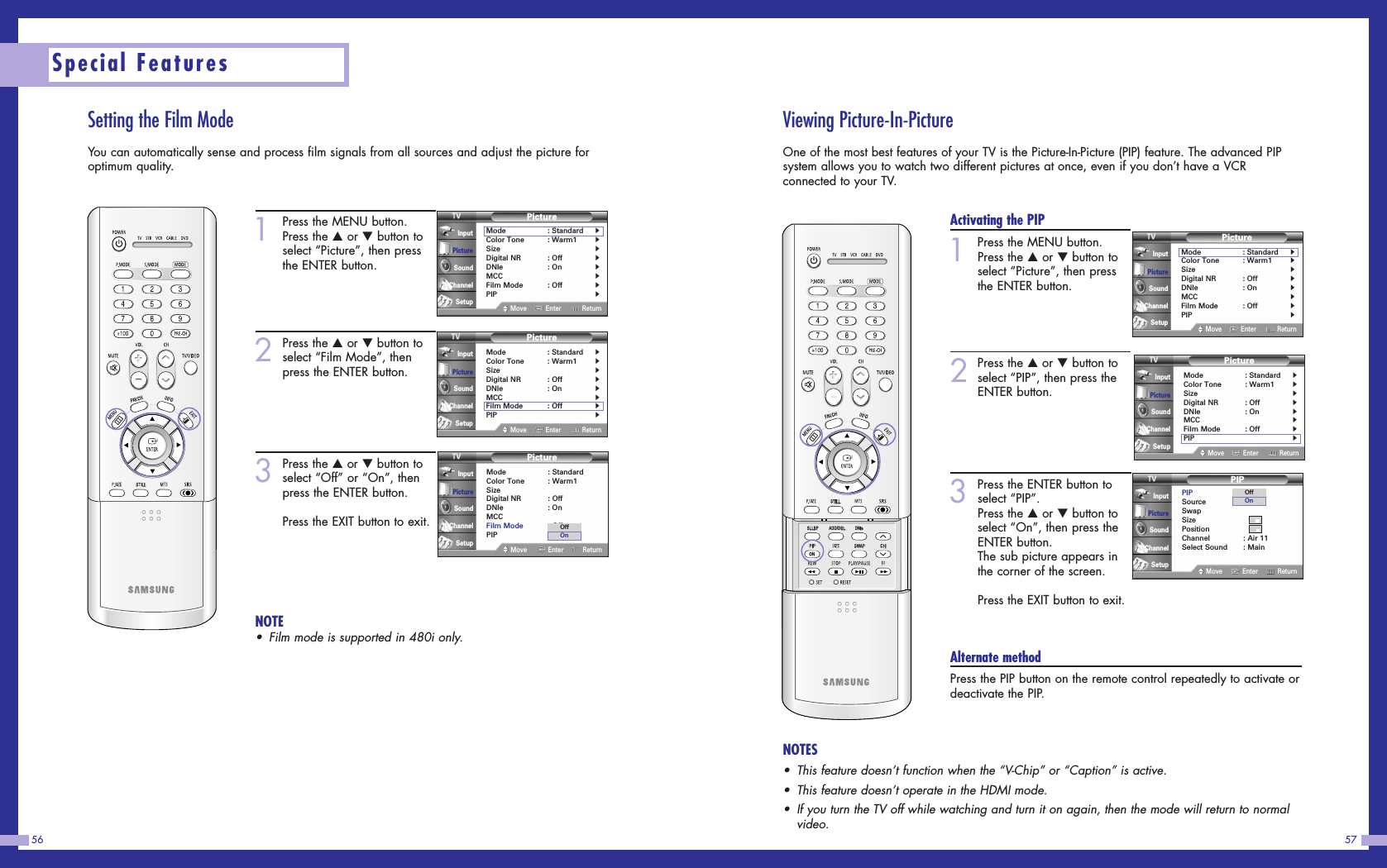Viewing Picture-In-PictureOne of the most best features of your TV is the Picture-In-Picture (PIP) feature. The advanced PIPsystem allows you to watch two different pictures at once, even if you don’t have a VCRconnected to your TV.57Setting the Film ModeYou can automatically sense and process film signals from all sources and adjust the picture foroptimum quality.56Special Features1Press the MENU button.Press the …or †button toselect “Picture”, then pressthe ENTER button.2Press the …or †button toselect “Film Mode”, thenpress the ENTER button.3Press the …or †button toselect “Off” or “On”, thenpress the ENTER button.Press the EXIT button to exit.NOTE•Film mode is supported in 480i only.PictureMode : Standard√Color Tone : Warm1√Size√Digital NR : Off√DNIe : On√MCC√Film Mode : Off√PIP√Move Enter ReturnInputPictureSoundChannelSetupPictureMode : StandardColor Tone : Warm1SizeDigital NR : OffDNIe : OnMCCFilm Mode : OffPIPMove Enter ReturnInputPictureSoundChannelSetupOffOnPictureMode : Standard√Color Tone : Warm1√Size√Digital NR : Off√DNIe : On√MCC√Film Mode : Off√PIP√Move Enter ReturnInputPictureSoundChannelSetupActivating the PIP1Press the MENU button.Press the …or †button toselect “Picture”, then pressthe ENTER button.2Press the …or †button toselect “PIP”, then press theENTER button.3Press the ENTER button toselect “PIP”.Press the …or †button toselect “On”, then press theENTER button.The sub picture appears inthe corner of the screen.Press the EXIT button to exit.Alternate methodPress the PIP button on the remote control repeatedly to activate ordeactivate the PIP.PictureMode : Standard√Color Tone : Warm1√Size√Digital NR : Off√DNIe : On√MCC√Film Mode : Off√PIP√Move Enter ReturnInputPictureSoundChannelSetupPictureMode : Standard√Color Tone : Warm1√Size√Digital NR : Off√DNIe : On√MCC√Film Mode : Off√PIP√Move Enter ReturnInputPictureSoundChannelSetupPIPPIP : OnSource : TVSwapSizePositionChannel : Air 11Select Sound : MainMove Enter ReturnInputPictureSoundChannelSetupOffOnNOTES•This feature doesn’t function when the “V-Chip” or “Caption” is active.•This feature doesn’t operate in the HDMI mode.•If you turn the TV off while watching and turn it on again, then the mode will return to normalvideo.