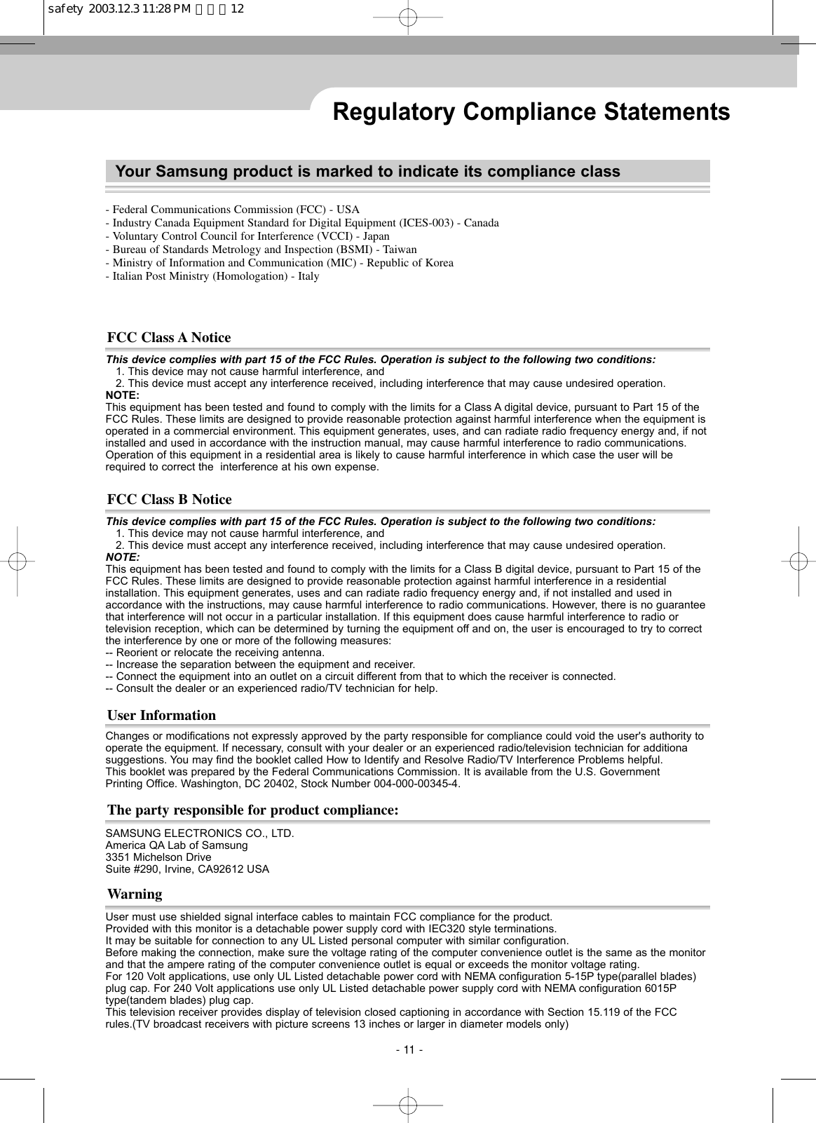 Regulatory Compliance StatementsThis device complies with part 15 of the FCC Rules. Operation is subject to the following two conditions:1. This device may not cause harmful interference, and2. This device must accept any interference received, including interference that may cause undesired operation.NOTE:This equipment has been tested and found to comply with the limits for a Class A digital device, pursuant to Part 15 of theFCC Rules. These limits are designed to provide reasonable protection against harmful interference when the equipment isoperated in a commercial environment. This equipment generates, uses, and can radiate radio frequency energy and, if notinstalled and used in accordance with the instruction manual, may cause harmful interference to radio communications.Operation of this equipment in a residential area is likely to cause harmful interference in which case the user will berequired to correct the  interference at his own expense.FCC Class A NoticeUser must use shielded signal interface cables to maintain FCC compliance for the product.Provided with this monitor is a detachable power supply cord with IEC320 style terminations.It may be suitable for connection to any UL Listed personal computer with similar configuration.Before making the connection, make sure the voltage rating of the computer convenience outlet is the same as the monitorand that the ampere rating of the computer convenience outlet is equal or exceeds the monitor voltage rating.For 120 Volt applications, use only UL Listed detachable power cord with NEMA configuration 5-15P type(parallel blades)plug cap. For 240 Volt applications use only UL Listed detachable power supply cord with NEMA configuration 6015Ptype(tandem blades) plug cap. This television receiver provides display of television closed captioning in accordance with Section 15.119 of the FCCrules.(TV broadcast receivers with picture screens 13 inches or larger in diameter models only)WarningSAMSUNG ELECTRONICS CO., LTD.  America QA Lab of Samsung  3351 Michelson Drive  Suite #290, Irvine, CA92612 USAThe party responsible for product compliance:Changes or modifications not expressly approved by the party responsible for compliance could void the user&apos;s authority tooperate the equipment. If necessary, consult with your dealer or an experienced radio/television technician for additionasuggestions. You may find the booklet called How to Identify and Resolve Radio/TV Interference Problems helpful. This booklet was prepared by the Federal Communications Commission. It is available from the U.S. Government Printing Office. Washington, DC 20402, Stock Number 004-000-00345-4.User InformationThis device complies with part 15 of the FCC Rules. Operation is subject to the following two conditions:1. This device may not cause harmful interference, and2. This device must accept any interference received, including interference that may cause undesired operation.NOTE: This equipment has been tested and found to comply with the limits for a Class B digital device, pursuant to Part 15 of theFCC Rules. These limits are designed to provide reasonable protection against harmful interference in a residential installation. This equipment generates, uses and can radiate radio frequency energy and, if not installed and used in accordance with the instructions, may cause harmful interference to radio communications. However, there is no guaranteethat interference will not occur in a particular installation. If this equipment does cause harmful interference to radio ortelevision reception, which can be determined by turning the equipment off and on, the user is encouraged to try to correctthe interference by one or more of the following measures:-- Reorient or relocate the receiving antenna.-- Increase the separation between the equipment and receiver.-- Connect the equipment into an outlet on a circuit different from that to which the receiver is connected.-- Consult the dealer or an experienced radio/TV technician for help.FCC Class B Notice- 11 -- Federal Communications Commission (FCC) - USA- Industry Canada Equipment Standard for Digital Equipment (ICES-003) - Canada- Voluntary Control Council for Interference (VCCI) - Japan- Bureau of Standards Metrology and Inspection (BSMI) - Taiwan- Ministry of Information and Communication (MIC) - Republic of Korea- Italian Post Ministry (Homologation) - ItalyYour Samsung product is marked to indicate its compliance classsafety  2003.12.3 11:28 PM  페이지12