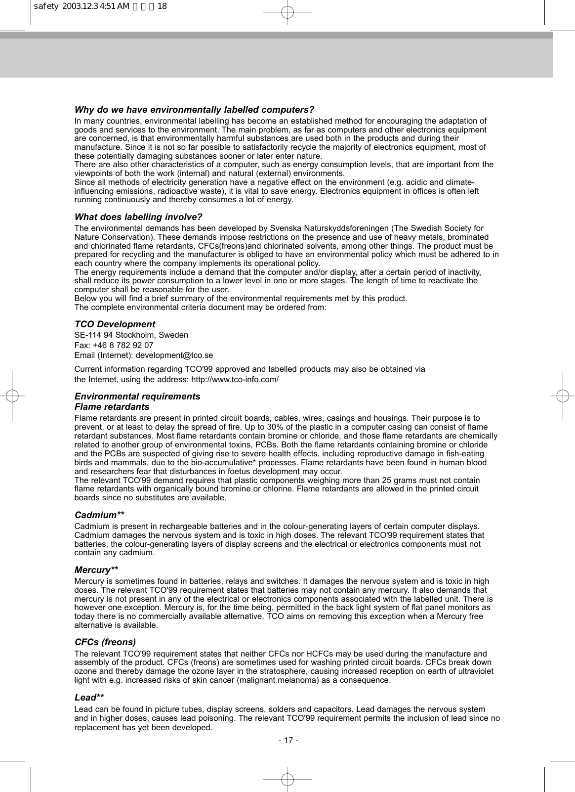 Why do we have environmentally labelled computers?In many countries, environmental labelling has become an established method for encouraging the adaptation ofgoods and services to the environment. The main problem, as far as computers and other electronics equipmentare concerned, is that environmentally harmful substances are used both in the products and during their manufacture. Since it is not so far possible to satisfactorily recycle the majority of electronics equipment, most ofthese potentially damaging substances sooner or later enter nature.There are also other characteristics of a computer, such as energy consumption levels, that are important from theviewpoints of both the work (internal) and natural (external) environments.Since all methods of electricity generation have a negative effect on the environment (e.g. acidic and climate-influencing emissions, radioactive waste), it is vital to save energy. Electronics equipment in offices is often left running continuously and thereby consumes a lot of energy.What does labelling involve?The environmental demands has been developed by Svenska Naturskyddsforeningen (The Swedish Society forNature Conservation). These demands impose restrictions on the presence and use of heavy metals, brominatedand chlorinated flame retardants, CFCs(freons)and chlorinated solvents, among other things. The product must beprepared for recycling and the manufacturer is obliged to have an environmental policy which must be adhered to ineach country where the company implements its operational policy.The energy requirements include a demand that the computer and/or display, after a certain period of inactivity,shall reduce its power consumption to a lower level in one or more stages. The length of time to reactivate the computer shall be reasonable for the user.Below you will find a brief summary of the environmental requirements met by this product. The complete environmental criteria document may be ordered from:TCO DevelopmentSE-114 94 Stockholm, SwedenFax: +46 8 782 92 07Email (Internet): development@tco.seCurrent information regarding TCO&apos;99 approved and labelled products may also be obtained viathe Internet, using the address: http://www.tco-info.com/Environmental requirementsFlame retardantsFlame retardants are present in printed circuit boards, cables, wires, casings and housings. Their purpose is to prevent, or at least to delay the spread of fire. Up to 30% of the plastic in a computer casing can consist of flameretardant substances. Most flame retardants contain bromine or chloride, and those flame retardants are chemicallyrelated to another group of environmental toxins, PCBs. Both the flame retardants containing bromine or chlorideand the PCBs are suspected of giving rise to severe health effects, including reproductive damage in fish-eatingbirds and mammals, due to the bio-accumulative* processes. Flame retardants have been found in human bloodand researchers fear that disturbances in foetus development may occur.The relevant TCO&apos;99 demand requires that plastic components weighing more than 25 grams must not containflame retardants with organically bound bromine or chlorine. Flame retardants are allowed in the printed circuitboards since no substitutes are available.Cadmium**Cadmium is present in rechargeable batteries and in the colour-generating layers of certain computer displays.Cadmium damages the nervous system and is toxic in high doses. The relevant TCO&apos;99 requirement states thatbatteries, the colour-generating layers of display screens and the electrical or electronics components must not contain any cadmium.Mercury**Mercury is sometimes found in batteries, relays and switches. It damages the nervous system and is toxic in highdoses. The relevant TCO&apos;99 requirement states that batteries may not contain any mercury. It also demands thatmercury is not present in any of the electrical or electronics components associated with the labelled unit. There ishowever one exception. Mercury is, for the time being, permitted in the back light system of flat panel monitors astoday there is no commercially available alternative. TCO aims on removing this exception when a Mercury freealternative is available.CFCs (freons)The relevant TCO&apos;99 requirement states that neither CFCs nor HCFCs may be used during the manufacture andassembly of the product. CFCs (freons) are sometimes used for washing printed circuit boards. CFCs break downozone and thereby damage the ozone layer in the stratosphere, causing increased reception on earth of ultravioletlight with e.g. increased risks of skin cancer (malignant melanoma) as a consequence.Lead**Lead can be found in picture tubes, display screens, solders and capacitors. Lead damages the nervous systemand in higher doses, causes lead poisoning. The relevant TCO&apos;99 requirement permits the inclusion of lead since noreplacement has yet been developed.- 17 -safety  2003.12.3 4:51 AM  페이지18