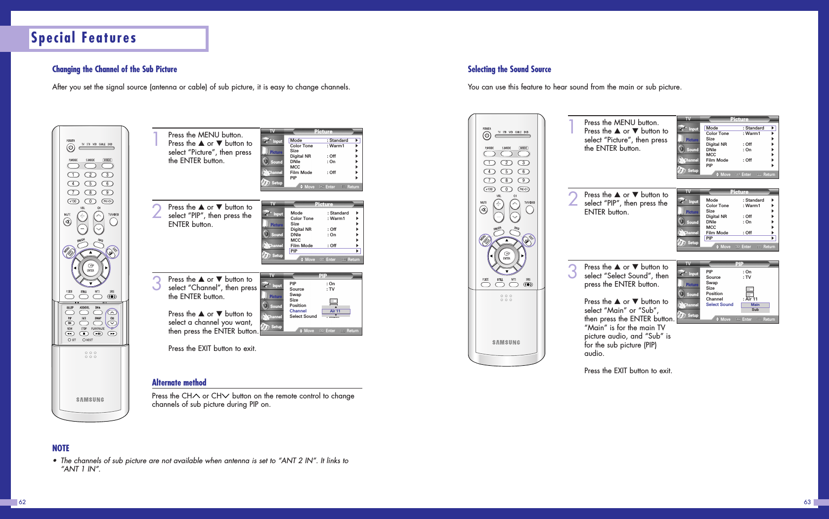 Changing the Channel of the Sub PictureAfter you set the signal source (antenna or cable) of sub picture, it is easy to change channels.6362Special Features1Press the MENU button.Press the …or †button toselect “Picture”, then pressthe ENTER button.2Press the …or †button toselect “PIP”, then press theENTER button.3Press the …or †button toselect “Channel”, then pressthe ENTER button.Press the …or †button toselect a channel you want,then press the ENTER button.Press the EXIT button to exit.Alternate methodPress the CH or CH button on the remote control to changechannels of sub picture during PIP on.PictureMode : Standard√Color Tone : Warm1√Size√Digital NR : Off√DNIe : On√MCC√Film Mode : Off√PIP√Move Enter ReturnInputPictureSoundChannelSetupPIPPIP : OnSource : TVSwapSizePositionChannel : Air 11Select Sound : MainMove Enter ReturnInputPictureSoundChannelSetup▲▼Air 11NOTE•The channels of sub picture are not available when antenna is set to “ANT 2 IN”. It links to“ANT 1 IN”.PictureMode : Standard√Color Tone : Warm1√Size√Digital NR : Off√DNIe : On√MCC√Film Mode : Off√PIP√Move Enter ReturnInputPictureSoundChannelSetupSelecting the Sound SourceYou can use this feature to hear sound from the main or sub picture.1Press the MENU button.Press the …or †button toselect “Picture”, then pressthe ENTER button.2Press the …or †button toselect “PIP”, then press theENTER button.3Press the …or †button toselect “Select Sound”, thenpress the ENTER button.Press the …or †button toselect “Main” or “Sub”,then press the ENTER button.“Main” is for the main TVpicture audio, and “Sub” isfor the sub picture (PIP)audio.Press the EXIT button to exit.PictureMode : Standard√Color Tone : Warm1√Size√Digital NR : Off√DNIe : On√MCC√Film Mode : Off√PIP√Move Enter ReturnInputPictureSoundChannelSetupPIPPIP : OnSource : TVSwapSizePositionChannel : Air 11Select Sound : MainMove Enter ReturnInputPictureSoundChannelSetupMainSubPictureMode : Standard√Color Tone : Warm1√Size√Digital NR : Off√DNIe : On√MCC√Film Mode : Off√PIP√Move Enter ReturnInputPictureSoundChannelSetup