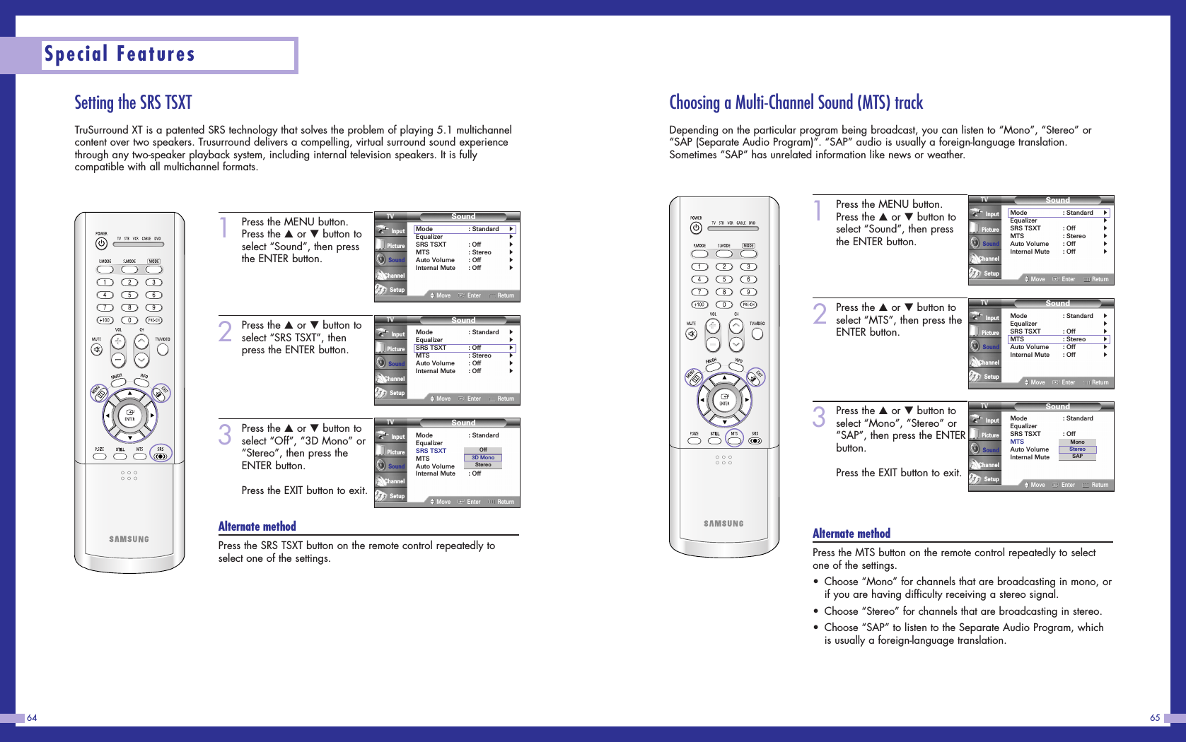 6564Special FeaturesSetting the SRS TSXTTruSurround XT is a patented SRS technology that solves the problem of playing 5.1 multichannelcontent over two speakers. Trusurround delivers a compelling, virtual surround sound experiencethrough any two-speaker playback system, including internal television speakers. It is fullycompatible with all multichannel formats.1Press the MENU button.Press the …or †button toselect “Sound”, then pressthe ENTER button.2Press the …or †button toselect “SRS TSXT”, thenpress the ENTER button.3Press the …or †button toselect “Off”, “3D Mono” or“Stereo”, then press theENTER button.Press the EXIT button to exit.Alternate methodPress the SRS TSXT button on the remote control repeatedly toselect one of the settings.SoundMode : StandardEqualizerSRS TSXT : OffMTS : StereoAuto Volume : OffInternal Mute : OffMove Enter ReturnInputPictureSoundChannelSetupOff3D MonoStereoSoundMode : Standard√Equalizer√SRS TSXT : Off√MTS : Stereo√Auto Volume : Off√Internal Mute : Off√Move Enter ReturnInputPictureSoundChannelSetupSoundMode : Standard√Equalizer√SRS TSXT : Off√MTS : Stereo√Auto Volume : Off√Internal Mute : Off√Move Enter ReturnInputPictureSoundChannelSetupChoosing a Multi-Channel Sound (MTS) trackDepending on the particular program being broadcast, you can listen to “Mono”, “Stereo” or“SAP (Separate Audio Program)”. “SAP” audio is usually a foreign-language translation.Sometimes “SAP” has unrelated information like news or weather.1Press the MENU button.Press the …or †button toselect “Sound”, then pressthe ENTER button.2Press the …or †button toselect “MTS”, then press theENTER button.3Press the …or †button toselect “Mono”, “Stereo” or“SAP”, then press the ENTERbutton.Press the EXIT button to exit.Alternate methodPress the MTS button on the remote control repeatedly to selectone of the settings.•Choose “Mono” for channels that are broadcasting in mono, orif you are having difficulty receiving a stereo signal.•Choose “Stereo” for channels that are broadcasting in stereo.•Choose “SAP” to listen to the Separate Audio Program, whichis usually a foreign-language translation.SoundMode : StandardEqualizerSRS TSXT : OffMTS : StereoAuto Volume : OffInternal Mute : OffMove Enter ReturnInputPictureSoundChannelSetupMonoStereoSAPSoundMode : Standard√Equalizer√SRS TSXT : Off√MTS : Stereo√Auto Volume : Off√Internal Mute : Off√Move Enter ReturnInputPictureSoundChannelSetupSoundMode : Standard√Equalizer√SRS TSXT : Off√MTS : Stereo√Auto Volume : Off√Internal Mute : Off√Move Enter ReturnInputPictureSoundChannelSetup