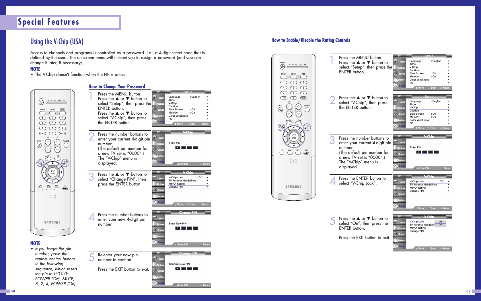 6968Special FeaturesUsing the V-Chip (USA)Access to channels and programs is controlled by a password (i.e., a 4-digit secret code that isdefined by the user). The on-screen menu will instruct you to assign a password (and you canchange it later, if necessary).NOTE•The V-Chip doesn’t function when the PIP is active.How to Change Your Password1Press the MENU button.Press the …or †button toselect “Setup”, then press theENTER button.Press the …or †button toselect “V-Chip”, then pressthe ENTER button.2Press the number buttons toenter your current 4-digit pinnumber.(The default pin number fora new TV set is “0000”.)The “V-Chip” menu isdisplayed.3Press the …or †button toselect “Change PIN”, thenpress the ENTER button.4Press the number buttons toenter your new 4-digit pinnumber.5Re-enter your new pinnumber to confirm.Press the EXIT button to exit.NOTE•If you forget the pinnumber, press theremote control buttonsin the followingsequence, which resetsthe pin to 0-0-0-0:POWER (Off), MUTE,8, 2, 4, POWER (On).SetupLanguage : English√Time√V-Chip√Caption√Blue Screen : Off√Melody : On√Color Weakness√PC√Move Enter ReturnInputPictureSoundChannelSetupV-Chip0 9Enter PIN ReturnInputPictureSoundChannelSetupEnter PIN*V-ChipV-Chip Lock : Off√TV Parental Guidelines√MPAA Rating√Change PIN√Move Enter ReturnInputPictureSoundChannelSetupChange PIN0 9Enter PIN ReturnInputPictureSoundChannelSetupEnter New PIN*Change PIN0 9Enter PIN ReturnInputPictureSoundChannelSetupConfirm New PIN*How to Enable/Disable the Rating Controls1Press the MENU button.Press the …or †button toselect “Setup”, then press theENTER button.2Press the …or †button toselect “V-Chip”, then pressthe ENTER button.3Press the number buttons toenter your current 4-digit pinnumber.(The default pin number fora new TV set is “0000”.)The “V-Chip” menu isdisplayed.4Press the ENTER button toselect “V-Chip Lock”.5Press the …or †button toselect “On”, then press theENTER button.Press the EXIT button to exit.SetupLanguage : English√Time√V-Chip√Caption√Blue Screen : Off√Melody : On√Color Weakness√PC√Move Enter ReturnInputPictureSoundChannelSetupV-Chip0 9Enter PIN ReturnInputPictureSoundChannelSetupEnter PIN*V-ChipV-Chip Lock : Off√TV Parental Guidelines√MPAA Rating√Change PIN√Move Enter ReturnInputPictureSoundChannelSetupV-ChipV-Chip Lock : OffTV Parental GuidelinesMPAA RatingChange PINMove Enter ReturnInputPictureSoundChannelSetupOffOnSetupLanguage : English√Time√V-Chip√Caption√Blue Screen : Off√Melody : On√Color Weakness√PC√Move Enter ReturnInputPictureSoundChannelSetup