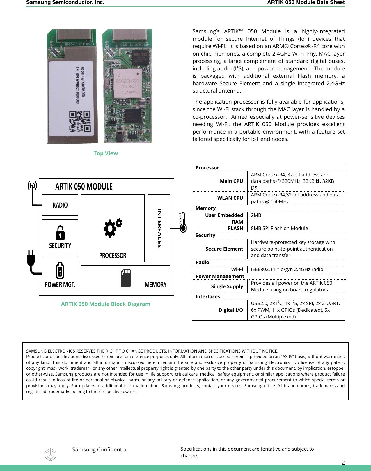 Samsung Semiconductor, Inc.  ARTIK 050 Module Data Sheet   Samsung Confidential Specifications in this document are tentative and subject to change.  2   Top View  Samsung’s  ARTIK™  050 Module  is  a  highly-integrated module  for  secure  Internet  of  Things  (IoT)  devices  that require Wi-Fi.  It is based on an ARM®  Cortex® -R4 core with on-chip memories, a complete 2.4GHz Wi-Fi Phy, MAC layer processing,  a  large  complement  of  standard  digital  buses, including audio (I2S), and power management.  The module is  packaged  with  additional  external  Flash  memory,  a hardware  Secure  Element  and  a  single  integrated  2.4GHz structural antenna. The application processor is fully available for applications, since the Wi-Fi stack through the MAC layer is handled by a co-processor.    Aimed  especially  at  power-sensitive  devices needing  Wi-Fi,  the  ARTIK  050  Module  provides  excellent performance in a portable environment, with a feature set tailored specifically for IoT end nodes.  ARTIK 050 Module Block Diagram Processor Main CPU ARM Cortex-R4, 32-bit address and data paths @ 320MHz, 32KB I$, 32KB D$ WLAN CPU ARM Cortex-R4,32-bit address and data paths @ 160MHz Memory User Embedded RAM 2MB FLASH 8MB SPI Flash on Module Security Secure Element Hardware-protected key storage with secure point-to-point authentication and data transfer Radio Wi-Fi IEEE802.11™ b/g/n 2.4GHz radio Power Management Single Supply Provides all power on the ARTIK 050 Module using on board regulators Interfaces Digital I/O USB2.0, 2x I2C, 1x I2S, 2x SPI, 2x 2-UART, 6x PWM, 11x GPIOs (Dedicated), 5x GPIOs (Multiplexed)    SAMSUNG ELECTRONICS RESERVES THE RIGHT TO CHANGE PRODUCTS, INFORMATION AND SPECIFICATIONS WITHOUT NOTICE. Products and specifications discussed herein are for reference purposes only. All information discussed herein is provided on an &quot;AS IS&quot; basis, without warranties of  any  kind.  This  document  and  all  information  discussed  herein  remain  the  sole  and  exclusive  property  of  Samsung  Electronics.  No  license  of  any  patent, copyright, mask work, trademark or any other intellectual property right is granted by one party to the other party under this document, by implication, estoppel or other-wise. Samsung products are not intended for use in life support, critical care, medical, safety equipment, or similar applications where product failure could  result  in  loss  of  life  or  personal  or  physical  harm,  or  any  military  or  defense  application,  or  any  governmental  procurement  to  which  special  terms  or provisions may apply. For updates or additional information about Samsung products, contact your nearest Samsung office. All brand names, trademarks and registered trademarks belong to their respective owners. ARTIK 050 MODULERADIOSECURITYPROCESSORPOWER MGT. MEMORYINTERFACES