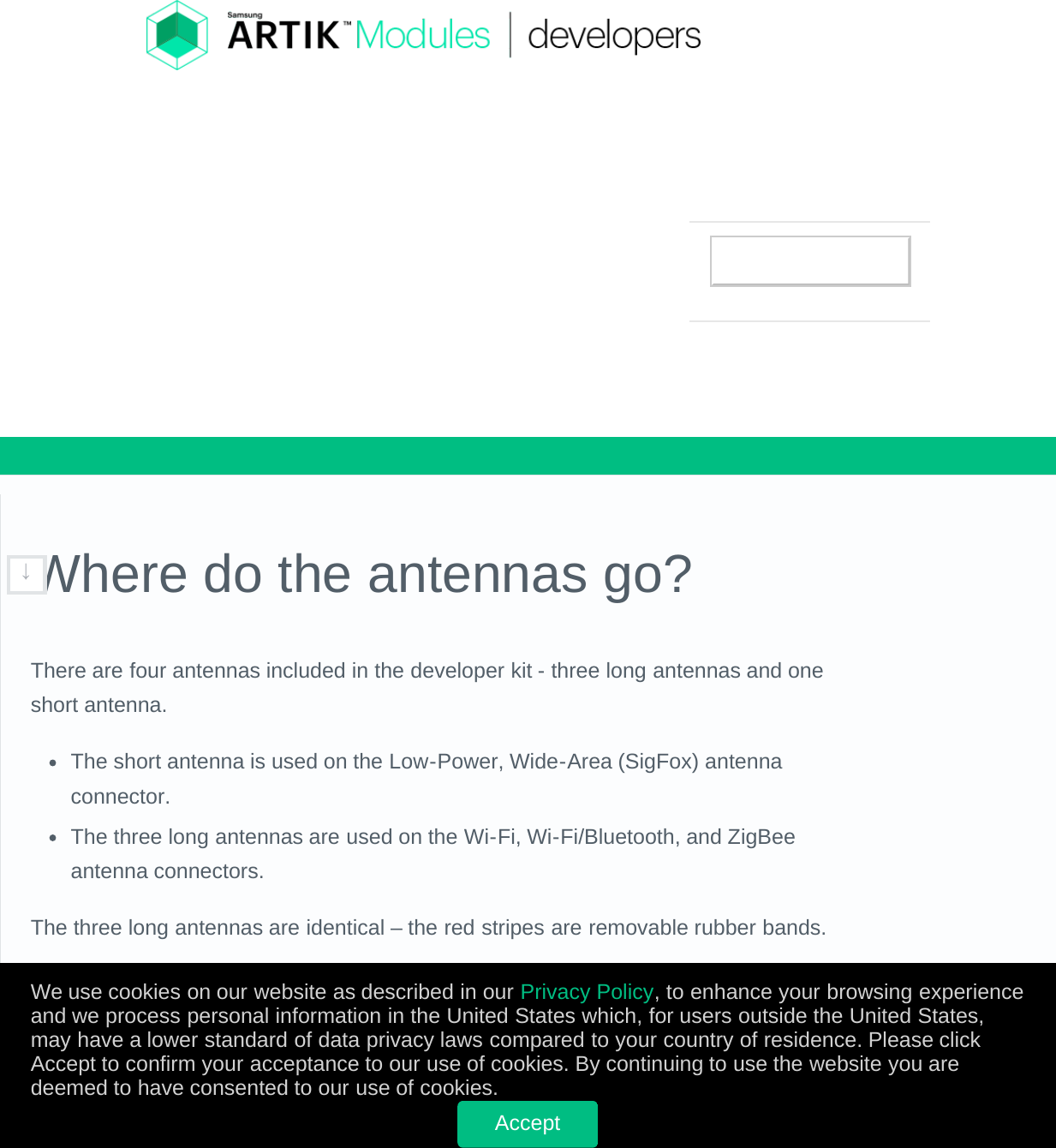 Where do the antennas go?There are four antennas included in the developer kit - three long antennas and oneshort antenna.The short antenna is used on the Low-Power, Wide-Area (SigFox) antennaconnector.The three long antennas are used on the Wi-Fi, Wi-Fi/Bluetooth, and ZigBeeantenna connectors.The three long antennas are identical – the red stripes are removable rubber bands.Here are the antenna locations for the ARTIK 5, Ver. 0.5 developer board:↓We use cookies on our website as described in our Privacy Policy, to enhance your browsing experienceand we process personal information in the United States which, for users outside the United States,may have a lower standard of data privacy laws compared to your country of residence. Please clickAccept to confirm your acceptance to our use of cookies. By continuing to use the website you aredeemed to have consented to our use of cookies.Accept        