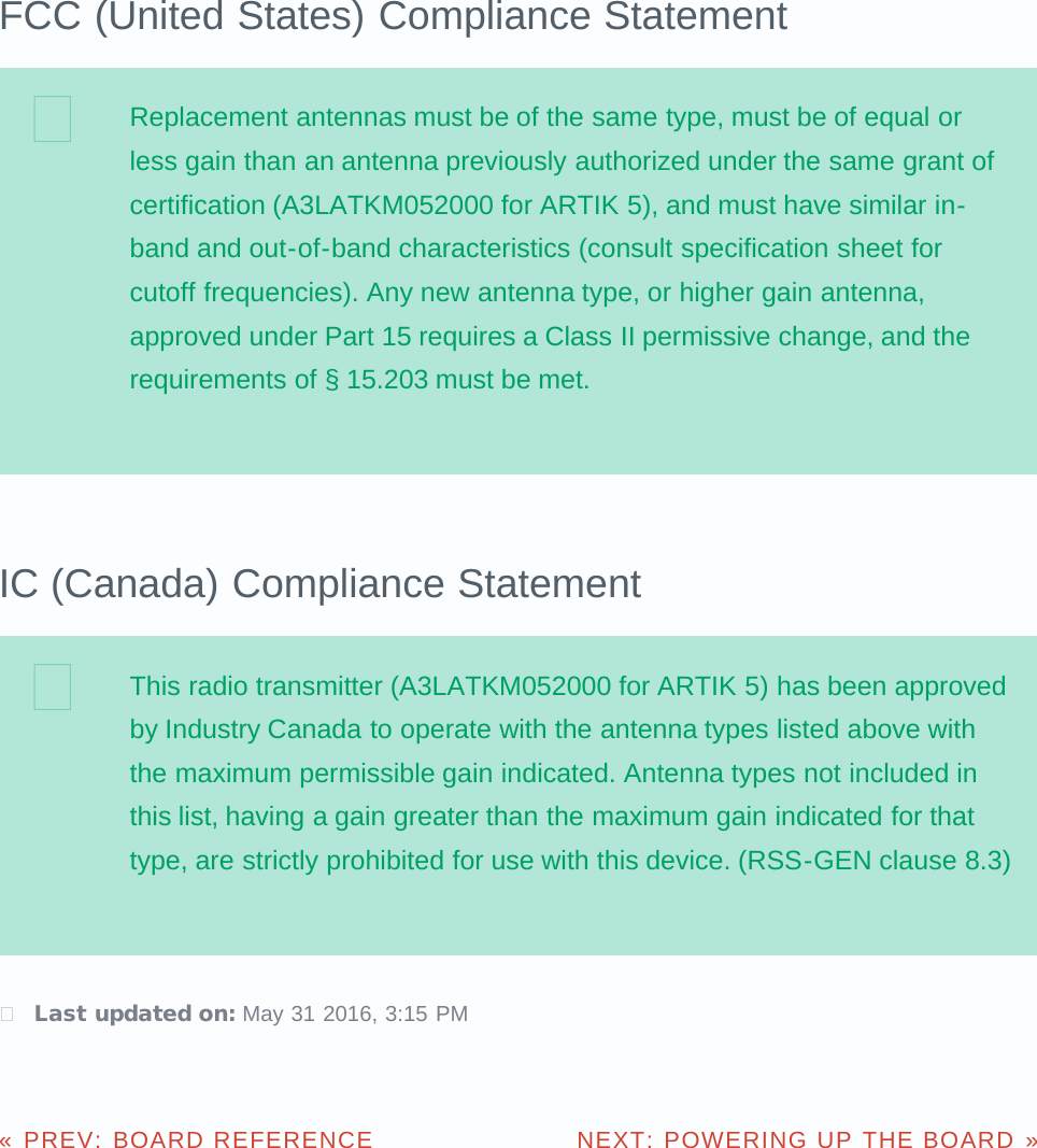 FCC (United States) Compliance StatementReplacement antennas must be of the same type, must be of equal orless gain than an antenna previously authorized under the same grant ofcertification (A3LATKM052000 for ARTIK 5), and must have similar in-band and out-of-band characteristics (consult specification sheet forcutoff frequencies). Any new antenna type, or higher gain antenna,approved under Part 15 requires a Class II permissive change, and therequirements of § 15.203 must be met.IC (Canada) Compliance StatementThis radio transmitter (A3LATKM052000 for ARTIK 5) has been approvedby Industry Canada to operate with the antenna types listed above withthe maximum permissible gain indicated. Antenna types not included inthis list, having a gain greater than the maximum gain indicated for thattype, are strictly prohibited for use with this device. (RSS-GEN clause 8.3) Last updated on: May 31 2016, 3:15 PMPREV: BOARD REFERENCE«  NEXT: POWERING UP THE BOARD »