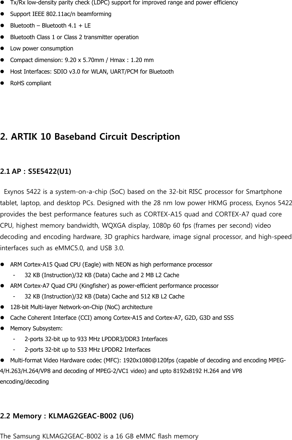 Tx/Rx low-density parity check (LDPC) support for improved range and power efficiencySupport IEEE 802.11ac/n beamformingBluetooth – Bluetooth 4.1 + LEBluetooth Class 1 or Class 2 transmitter operationLow power consumptionCompact dimension: 9.20 x 5.70mm / Hmax : 1.20 mmHost Interfaces: SDIO v3.0 for WLAN, UART/PCM for BluetoothRoHS compliant2.ARTIK 10 Baseband Circuit Description2.1 AP : S5E5422(U1)  Exynos 5422 is a system-on-a-chip (SoC) based on the 32-bit RISC processor for Smartphone tablet, laptop, and desktop PCs. Designed with the 28 nm low power HKMG process, Exynos 5422 provides the best performance features such as CORTEX-A15 quad and CORTEX-A7 quad core CPU, highest memory bandwidth, WQXGA display, 1080p 60 fps (frames per second) video decoding and encoding hardware, 3D graphics hardware, image signal processor, and high-speed interfaces such as eMMC5.0, and USB 3.0. ARM Cortex-A15 Quad CPU (Eagle) with NEON as high performance processor- 32 KB (Instruction)/32 KB (Data) Cache and 2 MB L2 Cache ARM Cortex-A7 Quad CPU (Kingfisher) as power-efficient performance processor- 32 KB (Instruction)/32 KB (Data) Cache and 512 KB L2 Cache 128-bit Multi-layer Network-on-Chip (NoC) architectureCache Coherent Interface (CCI) among Cortex-A15 and Cortex-A7, G2D, G3D and SSSMemory Subsystem:- 2-ports 32-bit up to 933 MHz LPDDR3/DDR3 Interfaces - 2-ports 32-bit up to 533 MHz LPDDR2 Interfaces Multi-format Video Hardware codec (MFC): 1920x1080@120fps (capable of decoding and encoding MPEG-4/H.263/H.264/VP8 and decoding of MPEG-2/VC1 video) and upto 8192x8192 H.264 and VP8 encoding/decoding 2.2 Memory : KLMAG2GEAC-B002 (U6) The Samsung KLMAG2GEAC-B002 is a 16 GB eMMC flash memory 