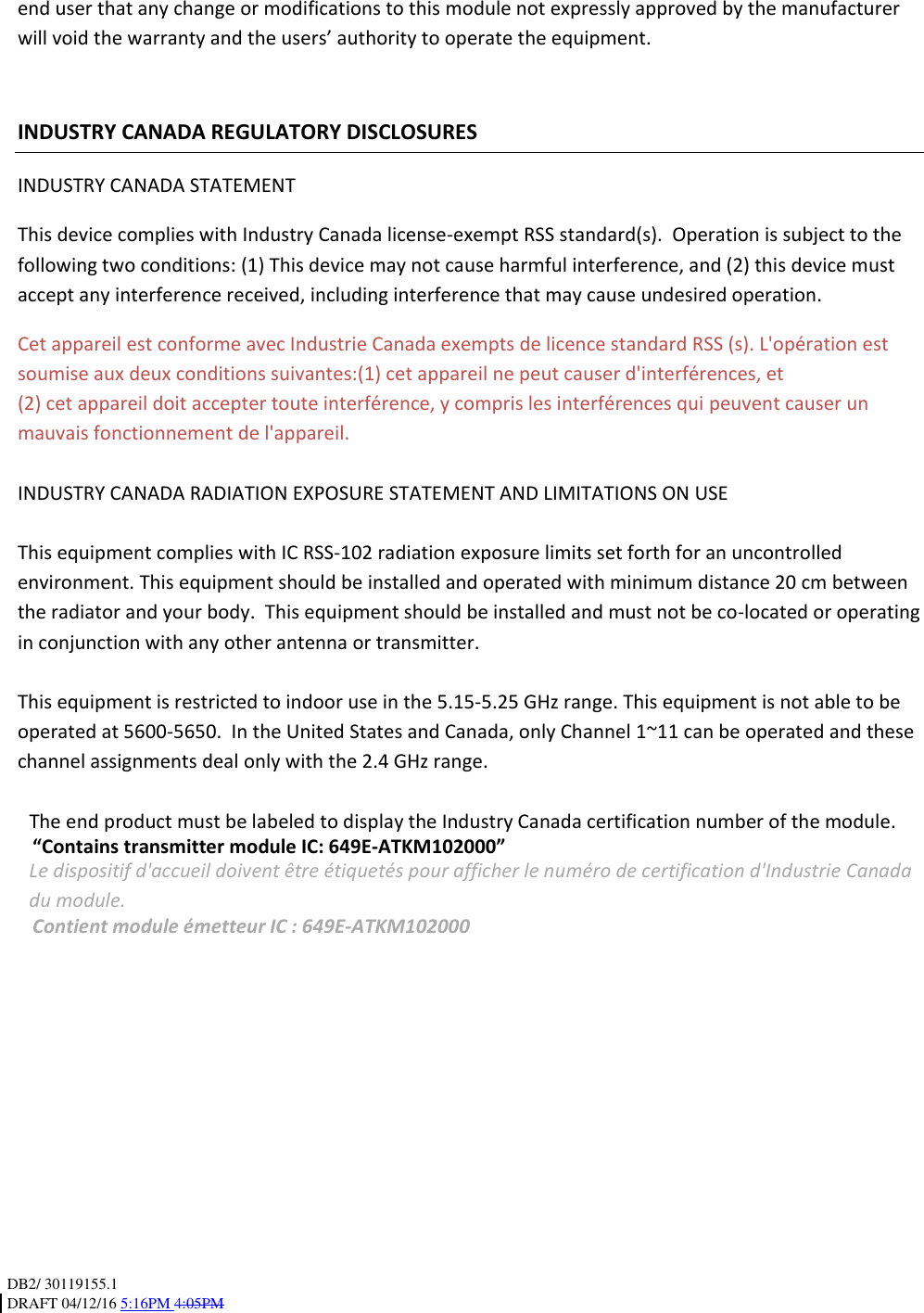 DB2/ 30119155.1 DRAFT 04/12/16 5:16PM 4:05PM   end user that any change or modifications to this module not expressly approved by the manufacturer will void the warranty and the users’ authority to operate the equipment.    INDUSTRY CANADA REGULATORY DISCLOSURES INDUSTRY CANADA STATEMENT This device complies with Industry Canada license-exempt RSS standard(s).  Operation is subject to the following two conditions: (1) This device may not cause harmful interference, and (2) this device must accept any interference received, including interference that may cause undesired operation. Cet appareil est conforme avec Industrie Canada exempts de licence standard RSS (s). L&apos;opération est soumise aux deux conditions suivantes:(1) cet appareil ne peut causer d&apos;interférences, et (2) cet appareil doit accepter toute interférence, y compris les interférences qui peuvent causer un mauvais fonctionnement de l&apos;appareil.  INDUSTRY CANADA RADIATION EXPOSURE STATEMENT AND LIMITATIONS ON USE  This equipment complies with IC RSS-102 radiation exposure limits set forth for an uncontrolled environment. This equipment should be installed and operated with minimum distance 20 cm between the radiator and your body.  This equipment should be installed and must not be co-located or operating in conjunction with any other antenna or transmitter.  This equipment is restricted to indoor use in the 5.15-5.25 GHz range. This equipment is not able to be operated at 5600-5650.  In the United States and Canada, only Channel 1~11 can be operated and these channel assignments deal only with the 2.4 GHz range.   The end product must be labeled to display the Industry Canada certification number of the module. “Contains transmitter module IC: 649E-ATKM102000” Le dispositif d&apos;accueil doivent être étiquetés pour afficher le numéro de certification d&apos;Industrie Canada du module. Contient module émetteur IC : 649E-ATKM102000           
