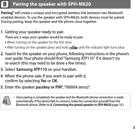 9Pairing5 will create a unique and encrypted wireless link between two Bluetooth enabled devices. To use the speaker with SPH-M620, both devices must be paired. During pairing, keep the speaker and the phone close together. 8Pairing the speaker with SPH-M6201.  Getting your speaker ready to pair.  There are 2 ways your speaker would be ready to pair. When turning on the speaker for the first time. After turning on the speaker press and hold until the indicator light turns blue.2.  Search for the speaker on your phone, following instructions in the phone’s user guide. Your phone should find “Samsung ATP110.”  If it doesn’t try  re-search (this may need to be done a few times).3. Select Samsung ATP110 on your handset.4.    When the phone asks if you want to pair with it,  confirm by selecting Yes or OK.5.    Enter the speaker passkey or PIN6, “0000(4 zeros)”.   Once pairing is completed, the speaker and the Bluetooth phone connection is made automatically. If the device fails to connect, make the connection yourself from the Bluetooth phone. (Refer to 9. Connecting the paired speaker to SPH-M620 page 10.)