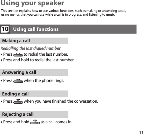 11Answering a callPress  when the phone rings.Ending a callPress  when you have finished the conversation.Rejecting a callPress and hold  as a call comes in.10Using call functionsMaking a callRedialling the last dialled number Press  to redial the last number. Press and hold to redial the last number.Using your speakerThis section explains how to use various functions, such as making or answering a call, using menus that you can use while a call is in progress, and listening to music.