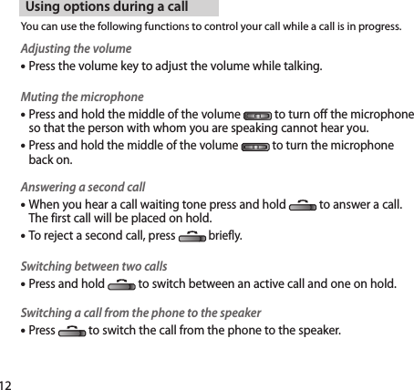 12Using options during a callYou can use the following functions to control your call while a call is in progress.Adjusting the volumePress the volume key to adjust the volume while talking.Muting the microphone Press and hold the middle of the volume  to turn off the microphone so that the person with whom you are speaking cannot hear you. Press and hold the middle of the volume   to turn the microphone back on.Answering a second call When you hear a call waiting tone press and hold  to answer a call.  The first call will be placed on hold.To reject a second call, press briefly.Switching between two calls Press and hold  to switch between an active call and one on hold.Switching a call from the phone to the speaker Press  to switch the call from the phone to the speaker.