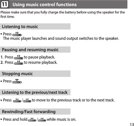 1311Please make sure that you fully charge the battery before using the speaker for the first time.Using music control functionsListening to music Press  .  The music player launches and sound output switches to the speaker.Pausing and resuming music1.   Press   to pause playback.2.   Press   to resume playback.Stopping music Press  .Listening to the previous/next track Press  /to move to the previous track or to the next track.Rewinding/Fast forwarding Press and hold/while music is on.