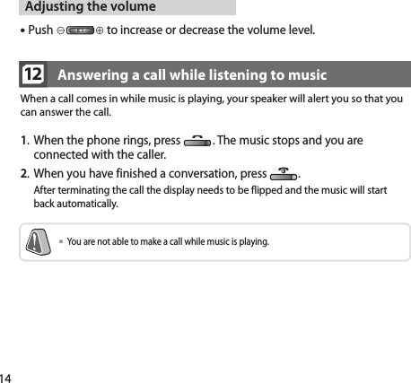 1412When a call comes in while music is playing, your speaker will alert you so that you can answer the call.Answering a call while listening to music1.  When the phone rings, press  . The music stops and you are connected with the caller.2.  When you have finished a conversation, press  .   After terminating the call the display needs to be flipped and the music will start back automatically.  You are not able to make a call while music is playing.Adjusting the volume Push   to increase or decrease the volume level.