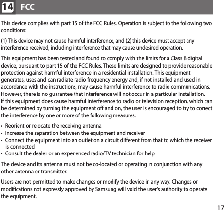 17FCC14   This device complies with part 15 of the FCC Rules. Operation is subject to the following two conditions:   (1) This device may not cause harmful interference, and (2) this device must accept any interference received, including interference that may cause undesired operation.  This equipment has been tested and found to comply with the limits for a Class B digital device, pursuant to part 15 of the FCC Rules. These limits are designed to provide reasonable protection against harmful interference in a residential installation. This equipment generates, uses and can radiate radio frequency energy and, if not installed and used in accordance with the instructions, may cause harmful interference to radio communications. However, there is no guarantee that interference will not occur in a particular installation.  If this equipment does cause harmful interference to radio or television reception, which can be determined by turning the equipment off and on, the user is encouraged to try to correct the interference by one or more of the following measures:  •  Reorient or relocate the receiving antenna •  Increase the separation between the equipment and receiver •  Connect the equipment into an outlet on a circuit different from that to which the receiver     is connected •   Consult the dealer or an experienced radio/TV technician for help    The device and its antenna must not be co-located or operating in conjunction with any other antenna or transmitter.  Users are not permitted to make changes or modify the device in any way. Changes or modifications not expressly approved by Samsung will void the user’s authority to operate the equipment.