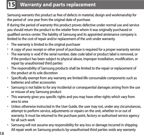 18Samsung warrants this product as free of defects in material, design and workmanship for the period of  one year from the original date of purchase.If during the period of warranty this product proves defective under normal use and service you should return the product to the retailer from whom it was originally purchased or qualified service center. The liability of Samsung and its appointed aintenance company is limited to the cost of repair and/or replacement of the unit under warranty.•  The warranty is limited to the original purchaser•  A copy of your receipt or other proof of purchase is required for a proper warranty service•  The warranty is void if the serial number, date code label or product label is removed, or if the product has been subject to physical abuse, improper installation, modification, or repair by unauthorised third parties•  The responsibility of Samsung products shall be limited to the repair or replacement of the product at its sole discretion•  Specifically exempt from any warranty are limited-life consumable components such as batteries and other accessories•  Samsung is not liable to for any incidental or consequential damages arising from the use or misuse of any Samsung product•  This warranty gives you specific rights and you may have other rights which vary from area to area•   Unless otherwise instructed in the User Guide, the user may not, under any circumstances, attempt to perform service, adjustments or repairs on the unit, whether in or out of warranty. It must be returned to the purchase point, factory or authorised service agency for all such work•  Samsung will not assume any responsibility for any loss or damage incurred in shipping.  All repair work on Samsung products by unauthorised third parties voids any warrantyWarranty and parts replacement15