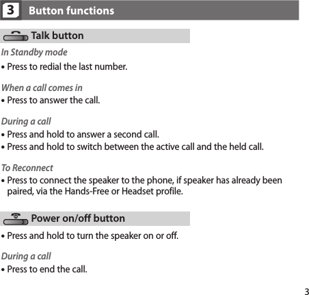 33Button functionsTalk buttonIn Standby modeWhen a call comes inPress to answer the call.During a callPress and hold to answer a second call.Press and hold to switch between the active call and the held call.To Reconnect Press to connect the speaker to the phone, if speaker has already been paired, via the Hands-Free or Headset profile.Press and hold to turn the speaker on or off.Power on/off buttonPress to redial the last number.During a callPress to end the call.