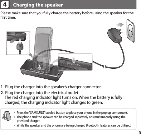 54Please make sure that you fully charge the battery before using the speaker for the first time.Charging the speaker  Press the “SAMSUNG” labeled button to place your phone in the pop up component.   The phone and the speaker can be charged separately or simultaneously using the provided charger.   While the speaker and the phone are being charged Bluetooth features can be utilized.1.   Plug the charger into the speaker’s charger connector.2.   Plug the charger into the electrical outlet. The red charging indicator light turns on. When the battery is fully charged, the charging indicator light changes to green.
