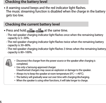 6Checking the battery level A warning sound beeps and the red indicator light flashes. The music streaming function is disabled when the charge in the battery gets too low.Checking the current battery levelPress and hold                        at the same time.  -  The red speaker charging indicator light flashes once when the remaining battery capacity is 5~30%.  -  The red speaker charging indicator light flashes twice when the remaining battery capacity is 30~80%.  -  The red speaker charging indicator light flashes 3 times when the remaining battery capacity is 80~100%.   Disconnect the charger from the power source or the speaker after charging is completed.   Use only a Samsung-approved charger.  Unauthorised chargers may cause an explosion or damage to the speaker.  Always try to keep the speaker at room temperature (0°C ~ +40°C).   The battery will gradually wear out over time with charging/discharging.  When the speaker is using other functions, it will take longer to charge.