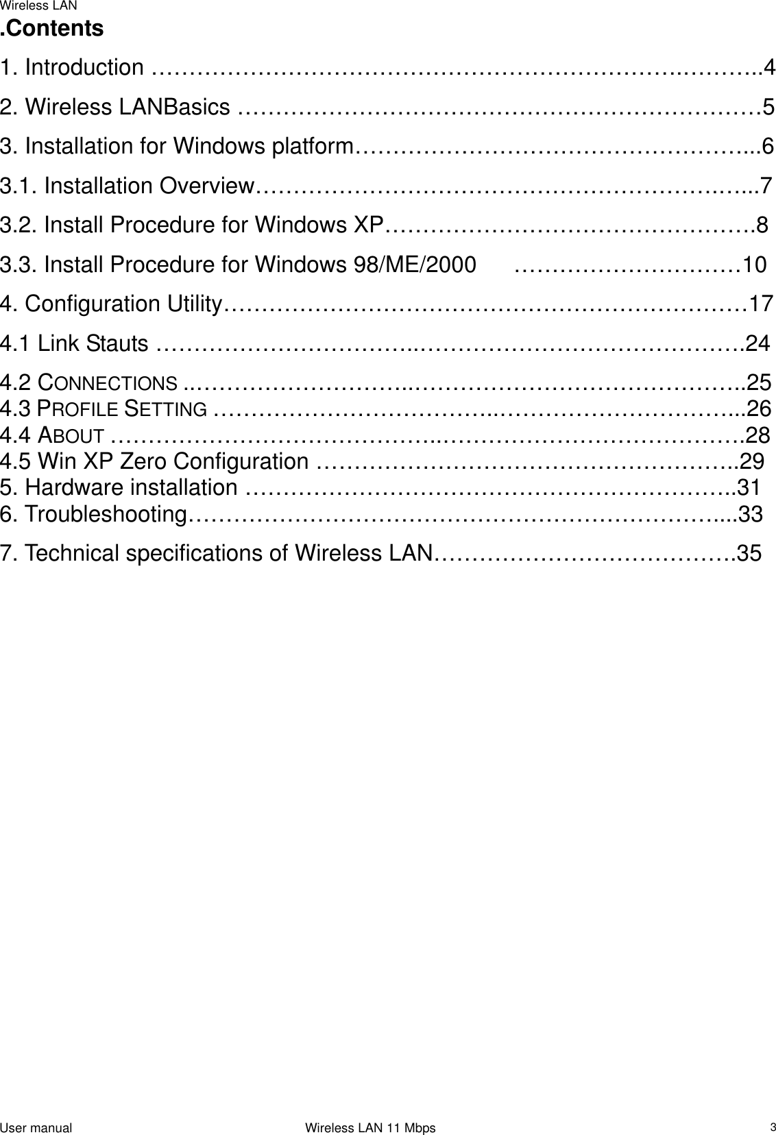 Wireless LAN                                                                                                                                                                                                  .Contents 1. Introduction …………………………………………………………….………..4  2. Wireless LANBasics ……………………………………………………………5 3. Installation for Windows platform……………………………………………...6 3.1. Installation Overview…………………………………………………….…...7 3.2. Install Procedure for Windows XP………………………………………….8 3.3. Install Procedure for Windows 98/ME/2000  …………………………10 4. Configuration Utility……………………………………………………………17 4.1 Link Stauts ……………………………..…………………………………….24 4.2 CONNECTIONS ..………………………..……………………………………..25  4.3 PROFILE SETTING ………………………………..…………………………...26  4.4 ABOUT ……………………………………..………………………………….28  4.5 Win XP Zero Configuration ………………………………………………..29 5. Hardware installation ………………………………………………………..31 6. Troubleshooting……………………………………………………………....33 7. Technical specifications of Wireless LAN………………………………….35                                    User manual                                                                 Wireless LAN 11 Mbps   3