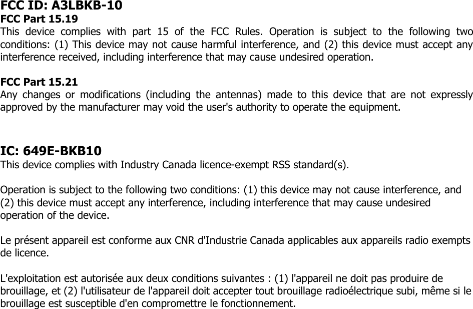 FCC ID: A3LBKB-10 FCC Part 15.19  This  device  complies  with  part  15  of  the  FCC  Rules.  Operation  is  subject  to  the  following  two conditions: (1) This device may not cause harmful interference, and (2) this device must accept any interference received, including interference that may cause undesired operation.  FCC Part 15.21  Any  changes  or  modifications  (including  the  antennas)  made  to  this  device  that  are  not  expressly approved by the manufacturer may void the user&apos;s authority to operate the equipment.   IC: 649E-BKB10 This device complies with Industry Canada licence-exempt RSS standard(s).   Operation is subject to the following two conditions: (1) this device may not cause interference, and (2) this device must accept any interference, including interference that may cause undesired operation of the device.  Le présent appareil est conforme aux CNR d&apos;Industrie Canada applicables aux appareils radio exempts de licence.   L&apos;exploitation est autorisée aux deux conditions suivantes : (1) l&apos;appareil ne doit pas produire de brouillage, et (2) l&apos;utilisateur de l&apos;appareil doit accepter tout brouillage radioélectrique subi, même si le brouillage est susceptible d&apos;en compromettre le fonctionnement.  
