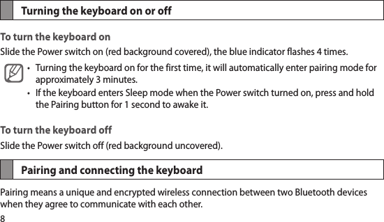 8Turning the keyboard on or offTo turn the keyboard onSlide the Power switch on (red background covered), the blue indicator flashes 4 times. Turning the keyboard on for the first time, it will automatically enter pairing mode for •approximately 3 minutes. If the keyboard enters Sleep mode when the Power switch turned on, press and hold •the Pairing button for 1 second to awake it. To turn the keyboard offSlide the Power switch off (red background uncovered).Pairing and connecting the keyboardPairing means a unique and encrypted wireless connection between two Bluetooth devices when they agree to communicate with each other. 