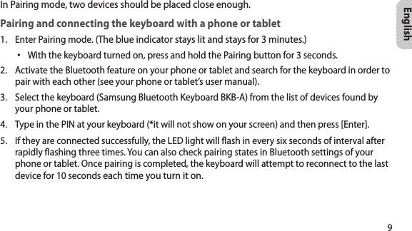 9EnglishIn Pairing mode, two devices should be placed close enough.Pairing and connecting the keyboard with a phone or tabletEnter Pairing mode. (1.  The blue indicator stays lit and stays for 3 minutes.)With the keyboard turned on, press and hold the Pairing button for 3 seconds.•Activate the Bluetooth feature on your phone or tablet and search for the keyboard in order to 2. pair with each other (see your phone or tablet’s user manual).Select the keyboard (Samsung Bluetooth Keyboard BKB-A) from the list of devices found by 3. your phone or tablet.Type in the PIN at your keyboard (*it will not show on your screen) and then press [Enter]. 4. If they are connected successfully, the LED light will flash in every six seconds of interval after 5. rapidly flashing three times. You can also check pairing states in Bluetooth settings of your phone or tablet. Once pairing is completed, the keyboard will attempt to reconnect to the last device for 10 seconds each time you turn it on.