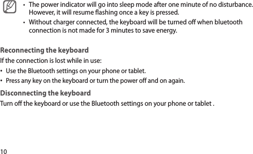 10The power indicator will go into sleep mode after one minute of no disturbance. •However, it will resume flashing once a key is pressed.Without charger connected, the keyboard will be turned off when bluetooth •connection is not made for 3 minutes to save energy.Reconnecting the keyboard If the connection is lost while in use: Use the Bluetooth settings on your phone or tablet.•Press any key on the keyboard or turn the power off and on again.•Disconnecting the keyboardTurn off the keyboard or use the Bluetooth settings on your phone or tablet .