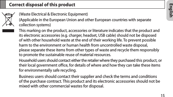 15EnglishCorrect disposal of this product(Waste Electrical &amp; Electronic Equipment)(Applicable in the European Union and other European countries with separate collection systems)This marking on the product, accessories or literature indicates that the product and its electronic accessories (e.g. charger, headset, USB cable) should not be disposed of with other household waste at the end of their working life. To prevent possible harm to the environment or human health from uncontrolled waste disposal, please separate these items from other types of waste and recycle them responsibly to promote the sustainable reuse of material resources.Household users should contact either the retailer where they purchased this product, or their local government office, for details of where and how they can take these items for environmentally safe recycling.Business users should contact their supplier and check the terms and conditions of the purchase contract. This product and its electronic accessories should not be mixed with other commercial wastes for disposal.
