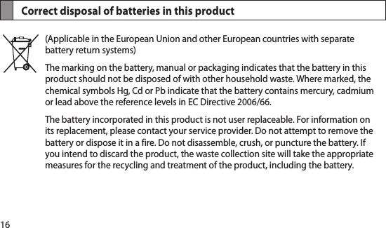 16Correct disposal of batteries in this product(Applicable in the European Union and other European countries with separate battery return systems)The marking on the battery, manual or packaging indicates that the battery in this product should not be disposed of with other household waste. Where marked, the chemical symbols Hg, Cd or Pb indicate that the battery contains mercury, cadmium or lead above the reference levels in EC Directive 2006/66. The battery incorporated in this product is not user replaceable. For information on its replacement, please contact your service provider. Do not attempt to remove the battery or dispose it in a fire. Do not disassemble, crush, or puncture the battery. If you intend to discard the product, the waste collection site will take the appropriate measures for the recycling and treatment of the product, including the battery.