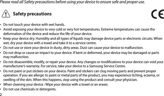 2Please read all Safety precautions before using your device to ensure safe and proper use.Safety precautionsDo not touch your device with wet hands. •Avoid exposing your device to very cold or very hot temperatures. Extreme temperatures can cause the •deformation of the device and reduce the life of your device.Keep your device dry. Humidity and all types of liquids may damage device parts or electronic circuits. When •wet, dry your device with a towel and take it to a service centre.Do not use or store your device in dusty, dirty areas. Dust can cause your device to malfunction.•Do not drop or cause an impact to your device. If bent or deformed, your device may be damaged or parts •may malfunction.Do not disassemble, modify, or repair your device. Any changes or modifications to your device can void your •manufacturer’s warranty. For service, take your device to a Samsung Service Centre.Do not paint or put stickers on your device. Paint and stickers can clog moving parts and prevent proper •operation. If you are allergic to paint or metal parts of the product, you may experience itching, eczema, or swelling of the skin. When this happens, stop using the product and consult your physician.When cleaning your device : Wipe your device with a towel or an eraser.•Do not use chemicals or detergents.•