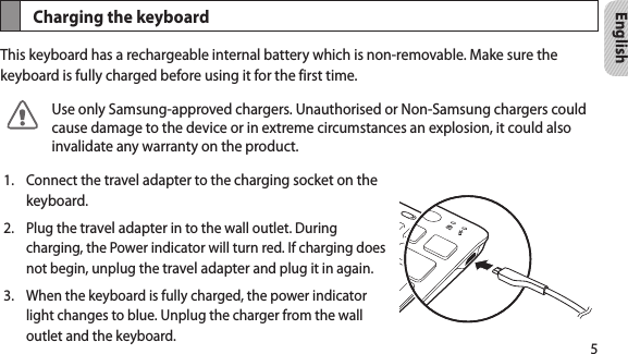 5EnglishCharging the keyboardThis keyboard has a rechargeable internal battery which is non-removable. Make sure the keyboard is fully charged before using it for the first time. Use only Samsung-approved chargers. Unauthorised or Non-Samsung chargers could cause damage to the device or in extreme circumstances an explosion, it could also invalidate any warranty on the product.Connect the 1.  travel adapter to the charging socket on the keyboard.Plug the 2.  travel adapter in to the wall outlet. During charging, the Power indicator will turn red. If charging does not begin, unplug the travel adapter and plug it in again.When the keyboard is fully charged, the power indicator 3. light changes to blue. Unplug the charger from the wall outlet and the keyboard.